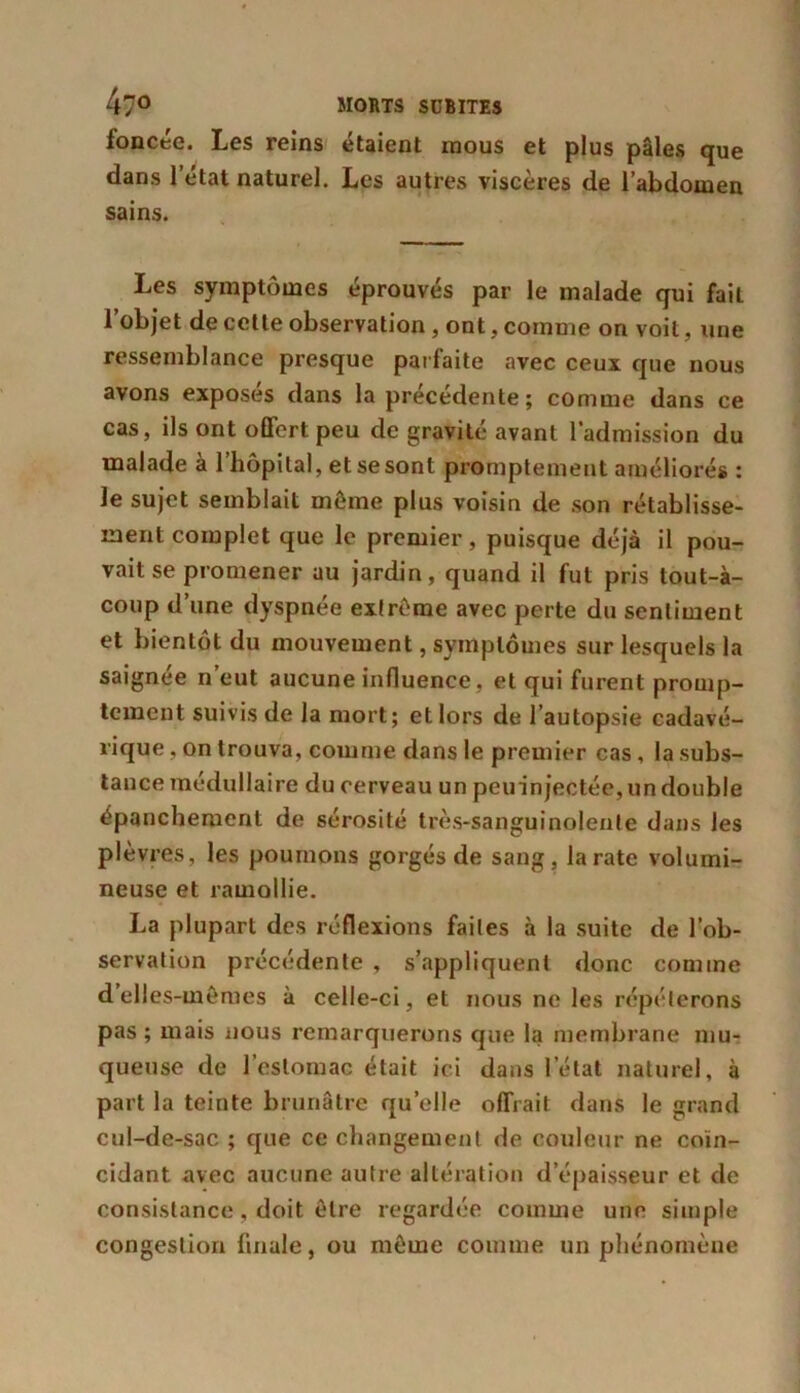 foncée. Les reins étaient mous et plus pâles que dans l’état naturel. Les autres viscères de l’abdomen sains. Les symptômes éprouvés par le malade qui fait l’objet de cette observation, ont, comme on voit, une ressemblance presque parfaite avec ceux que nous avons exposes dans la precedente; comme dans ce cas, ils ont offert peu de gravité avant l’admission du malade à l’hôpital, et se sont promptement améliorés : le sujet semblait môme plus voisin de son rétablisse- ment complet que le premier, puisque déjà il pou- vait se promener au jardin, quand il fut pris tout-à- coup d’une dyspnée extrême avec perte du sentiment et bientôt du mouvement, symptômes sur lesquels la saignée n’eut aucune influence, et qui furent promp- tement suivis de la mort; et lors de l’autopsie cadavé- rique , on trouva, comme dans le premier cas, la subs- tance médullaire du cerveau un pcuin jectée, un double épanchement de sérosité très-sanguinolente dans les plèvres, les poumons gorgés de sang, la rate volumi- neuse et ramollie. La plupart des réflexions faites à la suite de l’ob- servation précédente , s’appliquent donc comme delles-mêmes à celle-ci, et nous ne les répéterons pas ; mais nous remarquerons que la membrane mu- queuse de l’estomac était ici dans l’état naturel, à part la teinte brunâtre quelle offrait dans le grand cul-de-sac ; que ce changement de couleur ne coïn- cidant avec aucune autre altération d’épaisseur et de consistance, doit être regardée comme une simple congestion finale, ou même comme un phénomène