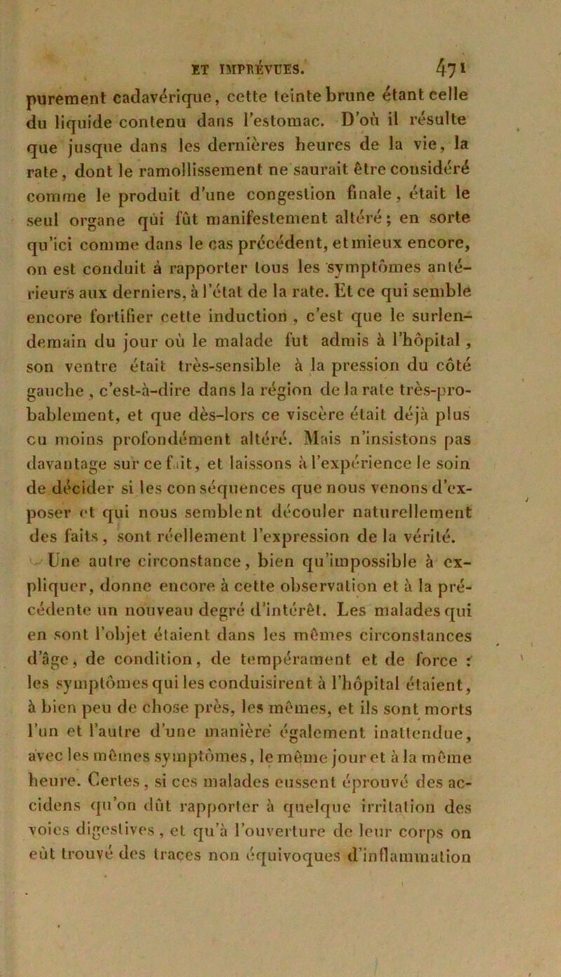 purement cadavérique, cette teinte brune étant celle du liquide contenu dans l’estomac. D’où il résulte que jusque dans les dernières heures de la vie, la rate , dont le ramollissement ne saurait être considéré comme le produit d'une congestion finale, était le seul organe qui lût manifestement altéré; en sorte qu’ici comme dans le cas précédent, et mieux encore, on est conduit à rapporter tous les symptômes anté- rieurs aux derniers, à l’état de la rate. Et ce qui semble encore fortifier cette induction , c’est que le surlen- demain du jour où le malade fut admis à l’hôpital, son ventre était très-sensible à la pression du côté gauche , c’est-à-dire dans la région de la rate très-pro- bablement, et que dès-lors ce viscère était déjà plus eu moins profondément altéré. Mais n’insistons pas davantage sur ce fût, et laissons à l’expérience le soin de décider si les con séquences que nous venons d’ex- poser et qui nous semblent découler naturellement des faits, sont réellement l’expression de la vérité. Une autre circonstance, bien qu’impossible à ex- pliquer, donne encore à cette observation et à la pré- cédente un nouveau degré d’intérêt. Les malades qui en sont l’objet étaient dans les mêmes circonstances d’âge, de condition, de tempérament et de force : les symptômes qui les conduisirent à l’hôpital étaient, à bien peu de chose près, les mêmes, et ils sont morts l’un et l’autre d’une manière également inattendue, avec les mêmes symptômes, le même jour et à la même heure. Certes, si ccs malades eussent éprouvé des ac- cidens qu’on dût rapporter à quelque irritation des voies digestives, et qu’à l’ouverture de leur corps on eût trouvé des traces non équivoques d’inflammation
