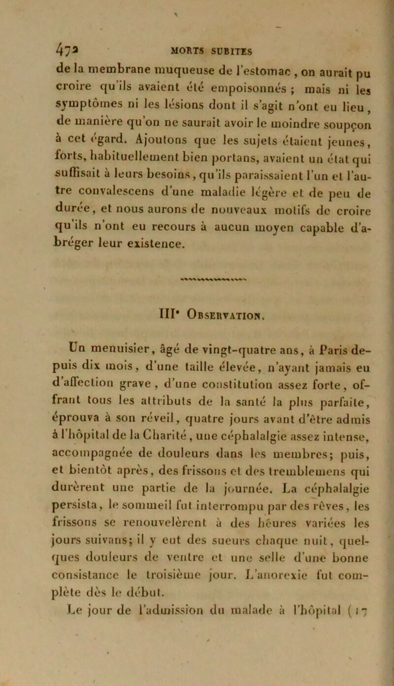 de la membrane muqueuse de l’estomac , on aurait pu croire qu ils avaient été empoisonnés ; mais ni les symptômes ni les lésions dont il s’agit n’ont eu lieu, de manière qu’on ne saurait avoir le moindre soupçon à cet égard. Ajoutons que les sujets étaient jeunes, forts, habituellement bien portans, avaient un état qui suffisait à leurs besoins, qu’ils paraissaient l’un et l’au- tre convalescens d’une maladie légère et de peu de durée, et nous aurons de nouveaux motifs de croire qu’ils n’ont eu recours à aucun moyen capable d’a- bréger leur existence. III* Observation. Un menuisier, âgé de vingt-quatre ans, à Paris de- puis dix mois, d’une taille élevée, n’ayant jamais eu d affection grave, d’une constitution assez forte, of- frant tous les attributs de la santé la plus parfaite, éprouva à son réveil, quatre jours avant d’être admis à l’hôpital de la Charité, une céphalalgie assez intense, accompagnée de douleurs dans les membres; puis, et bientôt après, des frissons et des tremblemens qui durèrent une partie de la journée. La céphalalgie persista, le sommeil fut interrompu parties rêves, les frissons se renouvelèrent à des heures variées les jours suivans; il y eut des sueurs chaque nuit, quel- ques douleurs de ventre et une selle d’une bonne consistance le troisième jour. L’anorexie fut com- plète dès le début. Le jour de l’admission du malade à l’hôpital (i-