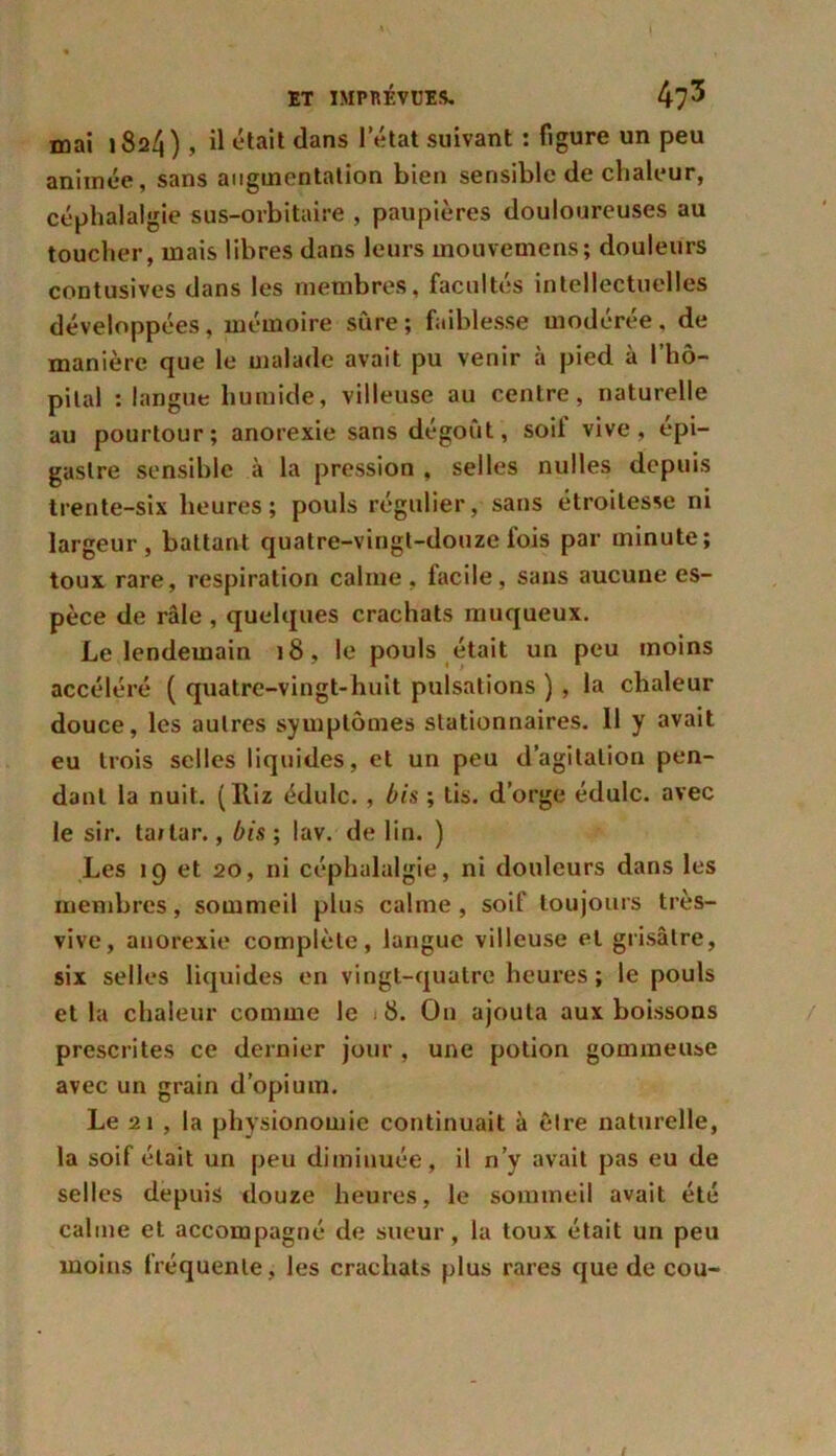 mai 1824) J était dans l’état suivant : figure un peu animée, sans augmentation bien sensible de chaleur, céphalalgie sus-orbitaire , paupières douloureuses au toucher, mais libres dans leurs mouvemens; douleurs contusives dans les membres, facultés intellectuelles développées, mémoire sure; faiblesse modérée, de manière que le malade avait pu venir à pied à l'hô- pital : langue humide, villeuse au centre, naturelle au pourtour; anorexie sans dégoût, soi! vive, épi- gastre sensible à la pression , selles nulles depuis trente-six heures; pouls régulier, sans étroitesse ni largeur, battant quatre-vingt-douze fois par minute; toux rare, respiration calme, facile, sans aucune es- pèce de râle , quelques crachats muqueux. Le lendemain 18, le pouls était un peu moins accéléré ( quatre-vingt-huit pulsations ) , la chaleur douce, les autres symptômes stationnaires. 11 y avait eu trois selles liquides, et un peu d’agitation pen- dant la nuit. (Iliz édulc., bis ; tis. d’orge édulc. avec le sir. taitar., bis ; lav. de lin. ) Les 19 et 20, ni céphalalgie, ni douleurs dans les membres, sommeil plus calme, soif toujours très- vive, anorexie complète, langue villeuse et grisâtre, six selles liquides en vingt-quatre heures; le pouls et la chaleur comme le 8. On ajouta aux boissons prescrites ce dernier jour , une potion gommeuse avec un grain d’opium. Le 21 , la physionomie continuait à être naturelle, la soif était un peu diminuée, il n’y avait pas eu de selles depuis douze heures, le sommeil avait été calme et accompagné de sueur, la toux était un peu moins fréquente, les crachats plus rares que de cou-