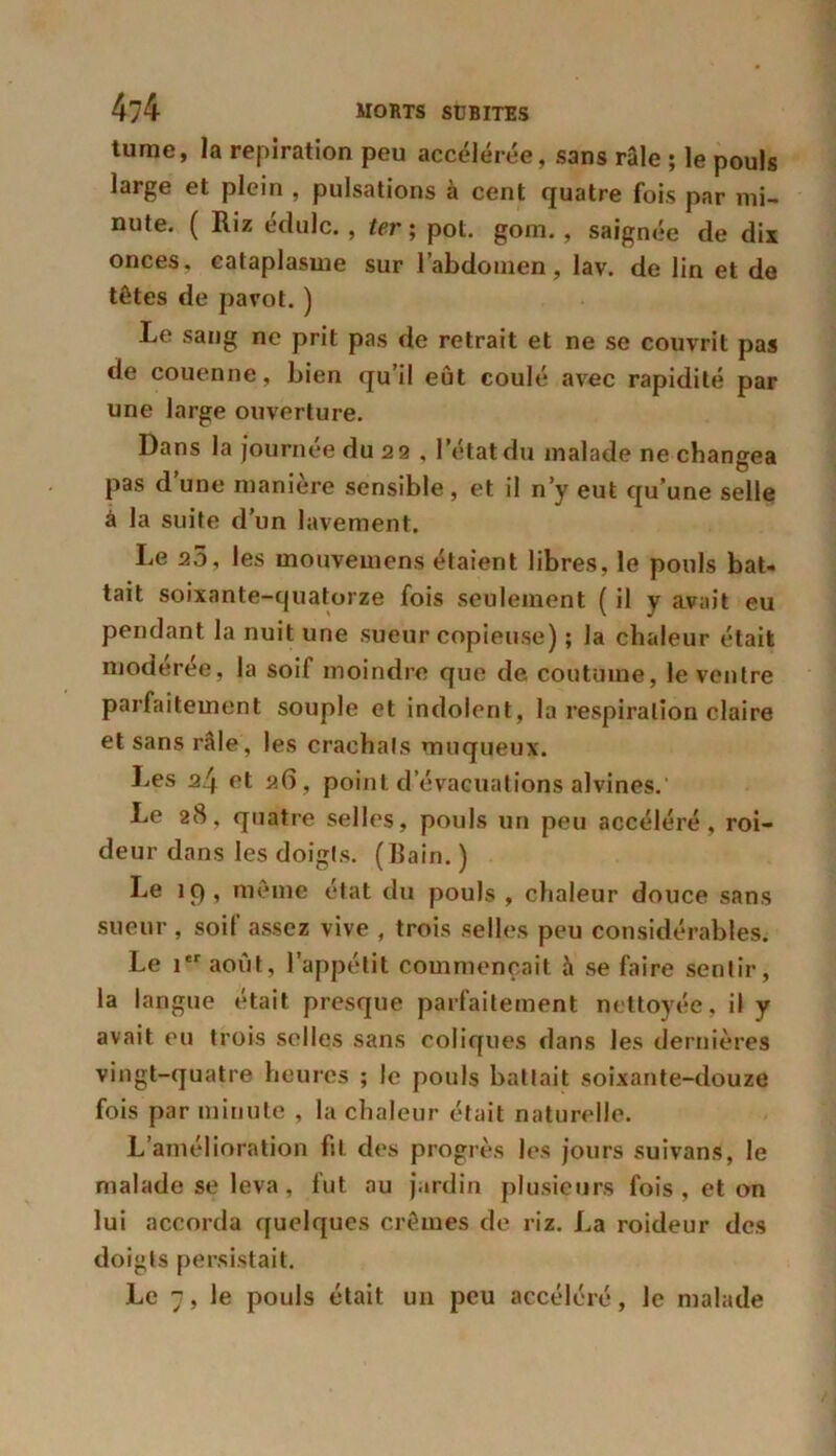 tume, la repiration peu accélérée, sans râle ; le pouls large et plein , pulsations à cent quatre fois par mi- nute. ( Riz édulc., ter ; pot. gom., saignée de dix onces, cataplasme sur l’abdomen, lav. de lin et de têtes de pavot. ) Le sang ne prit pas de retrait et ne se couvrit pas de couenne, bien qu’il eût coulé avec rapidité par une large ouverture. Dans la journée du 22 , l’état du malade ne changea pas d’une manière sensible, et il n’y eut qu’une selle à la suite d’un lavement. Le 23, les mouvemens étaient libres, le pouls bat- tait soixante-quatorze fois seulement ( il y avait eu pendant la nuit une sueur copieuse) ; la chaleur était modérée, la soif moindre que de coutume, le ventre parfaitement souple et indolent, la respiration claire et sans râle, les crachais muqueux. Les 24 et 26, point d’évacuations alvines.' Le 28, quatre selles, pouls un peu accéléré, roi- deur dans les doigls. (Bain. ) Le 19, même état du pouls, chaleur douce sans sueur , soif assez vive , trois selles peu considérables. Le 1er août, l’appétit commençait à se faire sentir, la langue était presque parfaitement nettoyée, il y avait eu trois selles sans coliques dans les dernières vingt-quatre heures ; le pouls battait soixante-douze fois par minute , la chaleur était naturelle. L’amélioration fil des progrès les jours suivans, le malade se leva, fut au jardin plusieurs fois , et on lui accorda quelques crèmes de riz. La roideur des doigts persistait. Le 7, le pouls était un peu accéléré, le malade