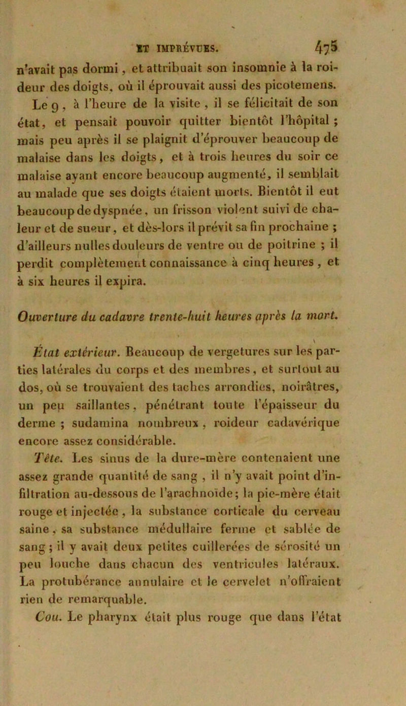 n’avait pas dormi, et attribuait son insomnie à la roi- deur des doigts, où il éprouvait aussi des picotemens. Le 9 , à l’heure de la visite , il se félicitait de son état, et pensait pouvoir quitter bientôt l’hôpital ; mais peu après il se plaignit d’éprouver beaucoup de malaise dans les doigts, et à trois heures du soir ce malaise ayant encore beaucoup augmenté, il semblait au malade que ses doigts étaient morts. Bientôt il eut beaucoup de dyspnée, un frisson violent suivi de cha- leur et de sueur, et dès-lors il prévit sa fin prochaine ; d’ailleurs nulles douleurs de ventre ou de poitrine ; il perdit complètement connaissance à cinq heures , et à six heures il expira. Ouverture du cadavre trente-huit heures après la mort. \ État extérieur. Beaucoup de vergetures sur les par- ties latérales du corps et des membres, et surtout au dos, où se trouvaient des taches arrondies, noirâtres, un pep saillantes, pénétrant toute l’épaisseur du derme ; sudamina nombreux , roideur cadavérique encore assez considérable. Tête. Les sinus de la dure-mère contenaient une assez grande quantité de sang , il n’y avait point d’in- filtration au-dessous de l’arachnoïde; la pie-mère était rouge et injectée , la substance corticale du cerveau saine , sa substance médullaire ferme et sablée de sang ; il y avait deux petites cuillerées de sérosité un peu louche dans chacun des ventricules latéraux. La protubérance annulaire et le cervelet n’offraient rien de remarquable. Cou. Le pharynx était plus rouge que dans l’état