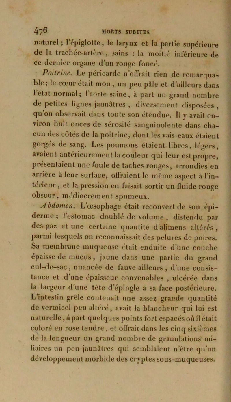 naturel ; l'épiglotte, le larynx et la partie supérieure de la trachée-artère, sains : la moitié inférieure de ce dernier organe d’un rouge foncé. Poitrine. Le péricarde n offrait rien ,de remarqua- ble; le cœur était mou , un peu pâle et d’ailleurs dans l’état normal; l’aorte saine, à part un grand nombre de petites lignes jaunâtres , diversement disposées , qu’on observait dans toute son étendue. Il y avait en- viron huit onces de sérosité sanguinolente dans cha- cun des côtés de la poitrine, dont les vais eaux étaient gorgés de sang. Les poumons étaient libres, légers, avaient antérieurement la couleur qui leur est propre, présentaient une foule de taches rouges, arrondies en arrière à leur surface, offraient le même aspect à l’in— teneur, et la pression en faisait sortir un fluide rouge obscur, médiocrement spumeux. Abdomen. L’œsophage était recouvert de son épi- derme ; l’estomac doublé de volume , distendu par des gaz et une certaine quantité d’alimens altérés , parmi lesquels on reconnaissait des pelures de poires. Sa membrane muqueuse «'tait enduite d’une couche épaisse de mucus, jaune dans une partie du grand cul-de-sac, nuancée de fauve ailleurs , d’une consis- tance et d’une épaisseur convenables , ulcérée dans la largeur d’une tète d’épingle à sa face postérieure. L’intestin grêle contenait une assez grande quantité de vermicel peu altéré, avait la blancheur qui lui est naturelle, à part quelques points fort espacés où il était coloré en rose tendre , et offrait dans les cinq sixièmes de la longueur un grand nombre de granulations mi- liaires un peu jaunâtres qui semblaient n’êlre qu’un développement morbide des cryptes sous-muqueuses.