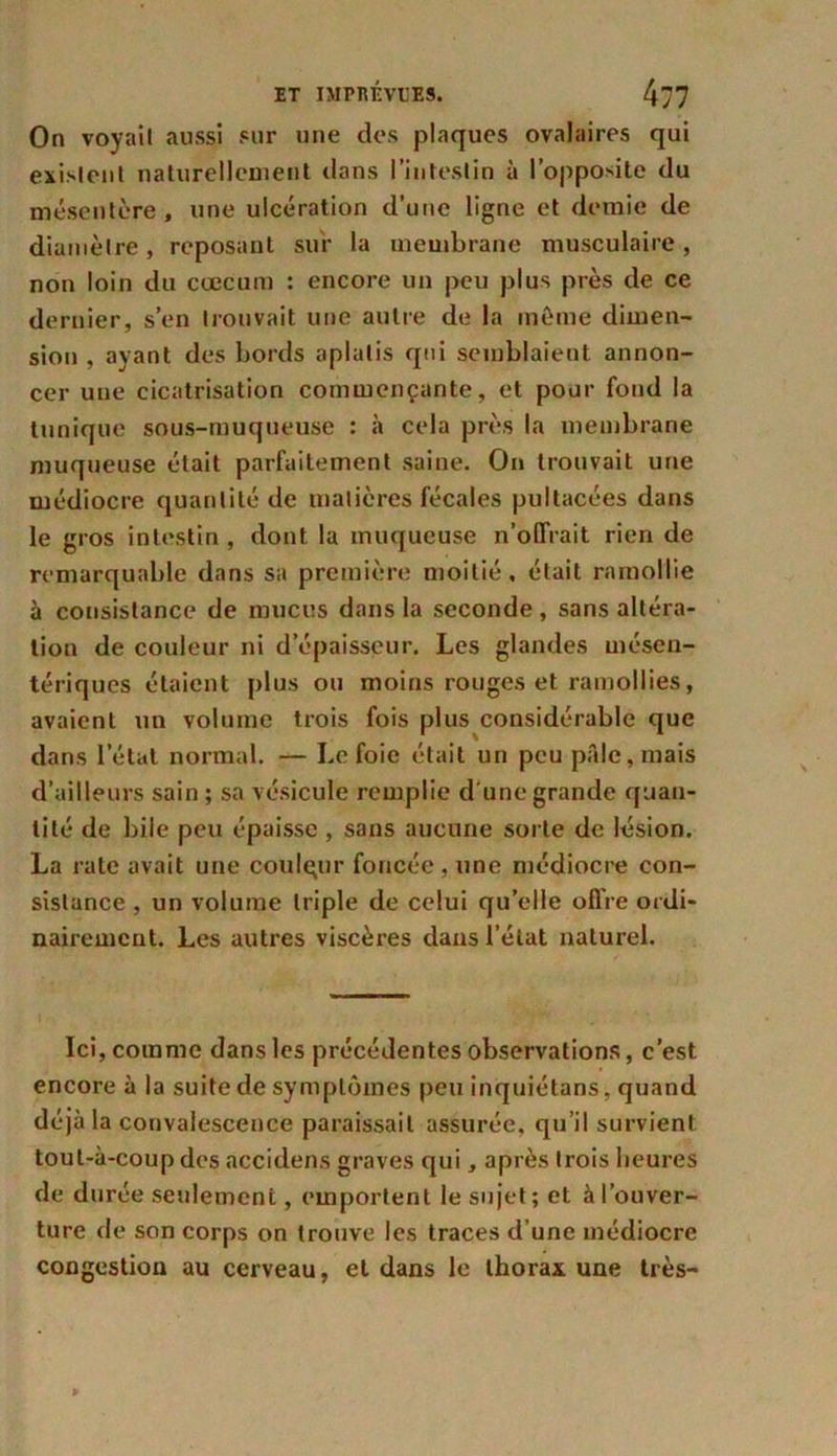 On voyait aussi sur une des plaques ovalaires qui existent naturellement dans l’intestin à l’opposite du mésentère, une ulcération d’une ligne et demie de diamètre, reposant sur la membrane musculaire, non loin du cæcum : encore un peu plus près de ce dernier, s’en trouvait une autre de la même dimen- sion , ayant des bords aplatis qui semblaient annon- cer une cicatrisation commençante, et pour fond la tunique sous-muqueuse : à cela près la membrane muqueuse était parfaitement saine. On trouvait une médiocre quantité de matières fécales pultacées dans le gros intestin , dont la muqueuse n’offrait rien de remarquable dans sa première moitié, était ramollie à consistance de mucus dans la seconde , sans altéra- tion de couleur ni d épaisseur. Les glandes mésen- tériques étaient plus ou moins rouges et ramollies, avaient un volume trois fois plus considérable que dans l’étal normal. — Le foie était un peu pale, mais d’ailleurs sain ; sa vésicule remplie d'une grande quan- tité de bile peu épaisse, sans aucune sorte de lésion. La rate avait une coulqur foncée , une médiocre con- sistance , un volume triple de celui qu’elle offre ordi- nairement. Les autres viscères dans l’état naturel. Ici, comme dans les précédentes observations, c’est encore à la suite de symptômes peu inquiétans, quand déjà la convalescence paraissait assurée, qu’il survient toul-à-coup des accidens graves qui, après trois heures de durée seulement, emportent le sujet ; et à l’ouver- ture de son corps on trouve les traces d’une médiocre congestion au cerveau, et dans le thorax une très-