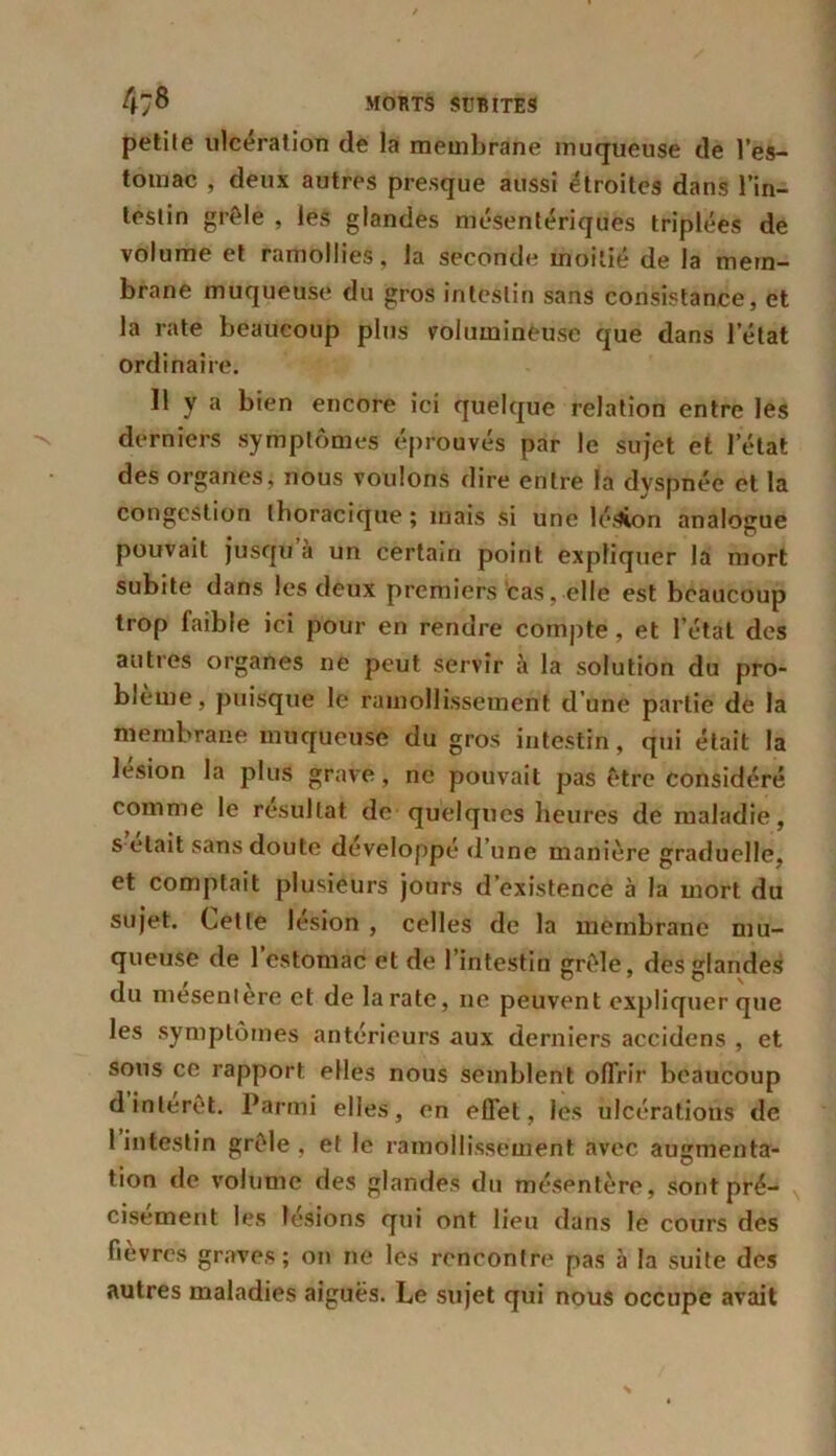 petite ulcération de la membrane muqueuse de l’es- tomac , deux autres presque aussi étroites dans l’in- testin grêle , les glandes mésentériques triplées de volume et ramollies, la seconde moitié de la mem- brane muqueuse du gros intestin sans consistance, et la rate beaucoup plus volumineuse que dans l’état ordinaire. Il y a bien encore ici quelque relation entre les derniers symptômes éprouvés par le sujet et l’état des organes, nous voulons dire entre la dyspnée et la congestion thoracique; mais si une lésion analogue pouvait jusqu à un certain point expliquer la mort subite dans les deux premiers cas, elle est beaucoup trop faible ici pour en rendre compte, et l’étal des autres organes ne peut servir à la solution du pro- blème, puisque le ramollissement d’une partie de la membrane muqueuse du gros intestin, qui était la lésion la plus grave, ne pouvait pas être considéré comme le résultat de quelques heures de maladie, s était sans doute développé d’une manière graduelle, et comptait plusieurs jours d’existence à la mort du sujet. Cette lésion , celles de la membrane mu- queuse de l’estomac et de l’intestin grêle, des glandes du mesentere et de la rate, ne peuvent expliquer que les symptômes antérieurs aux derniers accidens , et sons ce rapport elles nous semblent offrir beaucoup d intérêt. Parmi elles, en effet, les ulcérations de 1 intestin grêle , et le ramollissement avec augmenta- tion de volume des glandes du mésentère, sont pré- cisément les lésions qui ont lieu dans le cours des fièvres graves; on ne les rencontre pas à la suite des autres maladies aiguës. Le sujet qui nous occupe avait