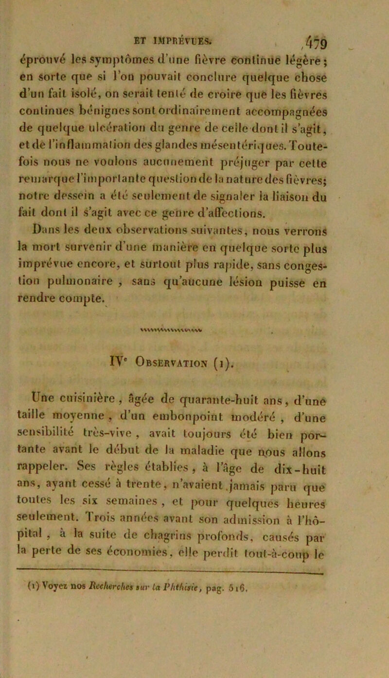 éprouvé les symptômes d’une fièvre continue légère; en sorte que si l’on pouvait conclure quelque chose d’un fait isolé, on serait tenté de croire que les fièvres continues bénignes sont ordinairement accompagnées de quelque ulcération du genre de celle dont il s’agit, et dé l’inflammation des glandes mésentériques. Toute- fois nous ne voulons aucunement préjuger par celte remarque l’importante question de la nature des fièvres; notre dessein a été seulement de signaler la liaison du fait dont il s’agit avec ce genre d’affections. Dans les deux observations suivantes, nous verrons la mort survenir d’une manière en quelque sorte plus imprévue encore, et surtout plus rapide, sans conges- tion pulmonaire , sans qu’aucune lésion puisse en rendre compte. HVVWVUWW'AW IVe Observation (i). Une cuisinière, âgée de quarante-huit ans, d’une taille moyenne , d’un embonpoint modéré , d’une sensibilité très-vive , avait toujours été bien por- tante avant le début de la maladie que nous allons rappeler. Ses règles établies , à l’Age de dix-huit ans, ayant cessé à trente, n’avaient .jamais paru que toutes les six semaines , et pour quelques heures seulement. Trois années avant son admission à l’hô- pital , à la suite de chagrins profonds, causés par la perte de ses économies, elle perdit tout-à-coup le (1) Voyez nos Recherches sur la Phthisie, pag. 516.