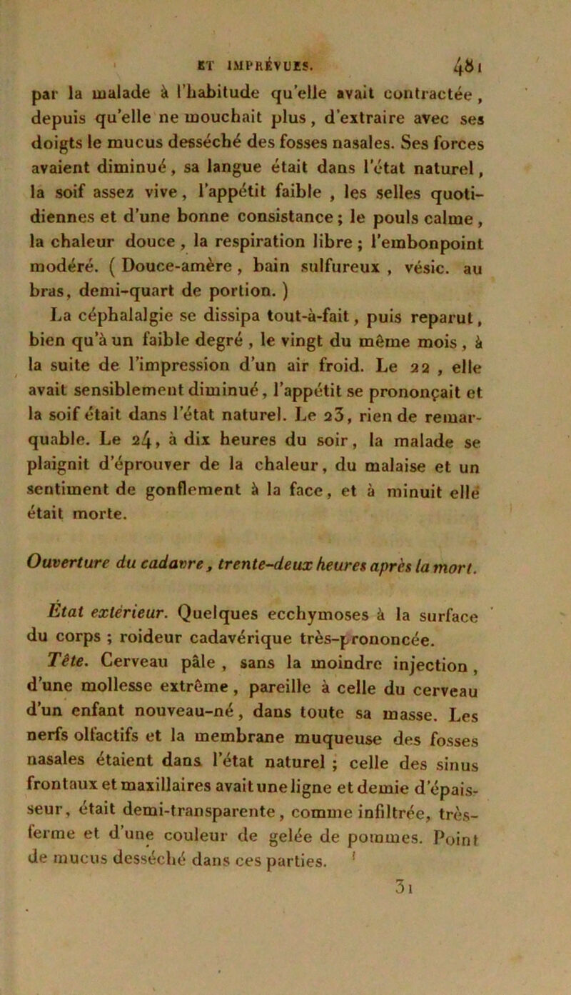 par la malade à l’habitude qu’elle avait contractée , depuis quelle ne mouchait plus, d’extraire avec ses doigts le mucus desséché des fosses nasales. Ses forces avaient diminué, sa langue était dans l’état naturel, la soif assez vive, l’appétit faible , les selles quoti- diennes et d’une bonne consistance; le pouls calme , la chaleur douce , la respiration libre ; l’embonpoint modéré. ( Douce-amère , bain sulfureux , vésic. au bras, demi-quart de portion. ) La céphalalgie se dissipa tout-à-fait, puis reparut, bien qu’à un faible degré , le vingt du même mois , à la suite de l’impression d’un air froid. Le 22 , elle avait sensiblement diminué, l’appétit se prononçait et la soif était dans letat naturel. Le 25, rien de remar- quable. Le 24, à dix heures du soir, la malade se plaignit d’éprouver de la chaleur, du malaise et un sentiment de gonflement à la face, et à minuit elle était morte. Ouverture du cadavre, trente-deux heures après ta mort. Etat extérieur. Quelques ecchymoses à la surface du corps ; roideur cadavérique très-prononcée. Tête. Cerveau pâle , sans la moindre injection , d’une mollesse extrême, pareille à celle du cerveau d’un enfant nouveau-né, dans toute sa masse. Les nerfs olfactifs et la membrane muqueuse des fosses nasales étaient dans letat naturel ; celle des sinus frontaux et maxillaires avait une ligne et demie d’épais- seur, était demi-transparente, comme infiltrée, très- terme et d’une couleur de gelée de pommes. Point de mucus desséché dans ces parties. 1