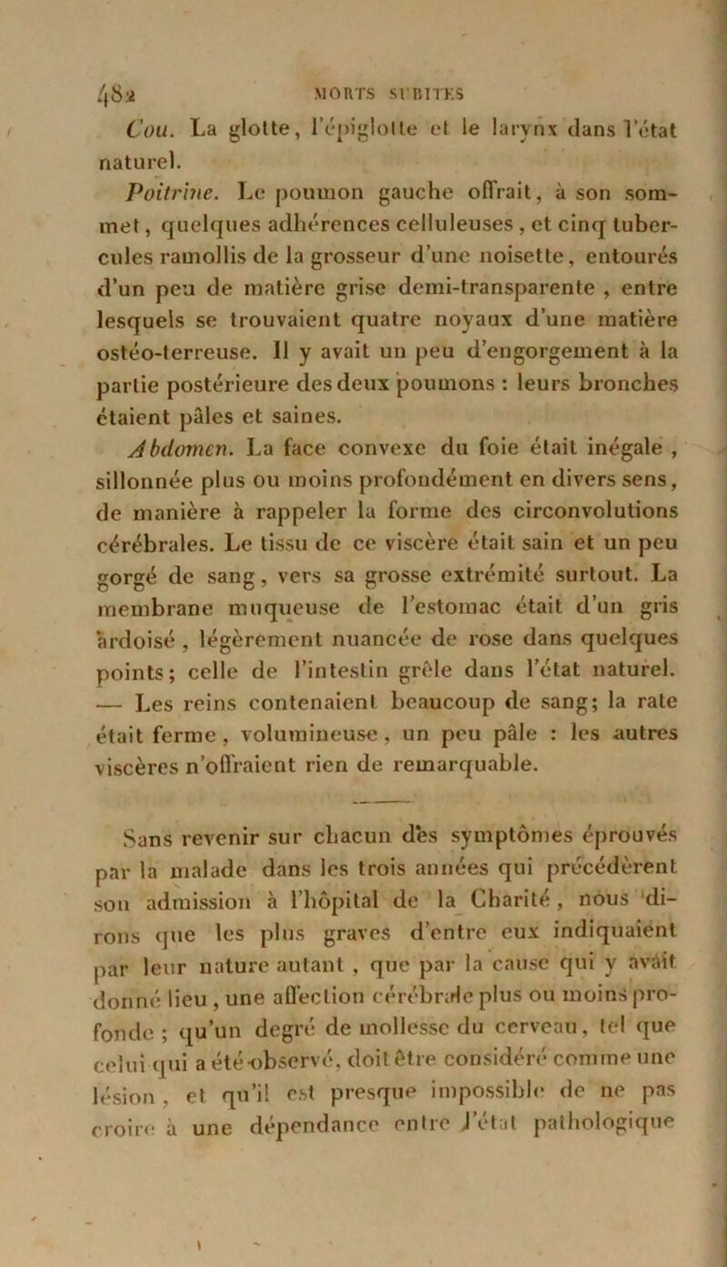 Cou. La glotte, l’épiglotte et le larynx dans 1 état naturel. Poitrine. Le poumon gauche offrait, à son som- met , quelques adhérences celluleuses , et cinq tuber- cules ramollis de la grosseur d’une noisette, entourés d’un peu de matière grise demi-transparente , entre lesquels se trouvaient quatre noyaux d’une matière ostéo-terreuse. Il y avait un peu d’engorgement à la partie postérieure des deux poumons : leurs bronches étaient pâles et saines. Abdomen. La face convexe du foie était inégale , sillonnée plus ou moins profondément en divers sens, de manière h rappeler la forme des circonvolutions cérébrales. Le tissu de ce viscère était sain et un peu gorgé de sang, vers sa grosse extrémité surtout. La membrane muqueuse de l’estomac était d’un gris ardoisé , légèrement nuancée de rose dans quelques points; celle de l’intestin grêle dans l’état naturel. — Les reins contenaient beaucoup de sang; la rate était ferme , volumineuse, un peu pâle : les autres viscères n’offraient rien de remarquable. Sans revenir sur chacun des symptômes éprouvés par la malade dans les trois années qui précédèrent son admission à l’hôpital de la Charité, nous di- rons que les plus graves d’entre eux indiquaient par leur nature autant , que par la cause qui y avait donné lieu , une affection cérébrale plus ou moins pro- fonde ; qu’un degré de mollesse du cerveau, tel que celui qui a été-observé, doit être considéré comme une lésion , et qü’i! est presque impossible de ne pas croire à une dépendance entre Jetai pathologique