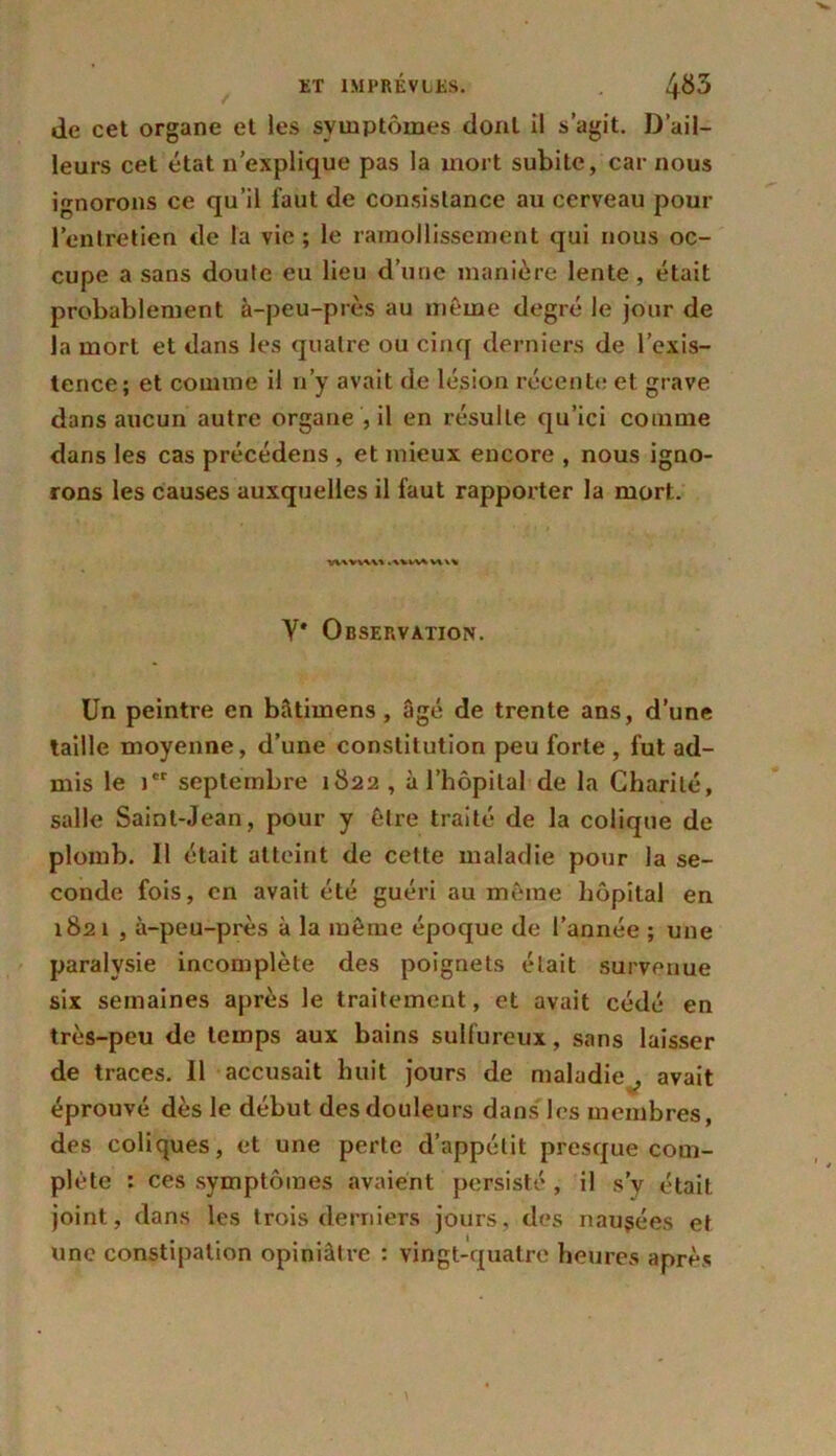 de cet organe et les symptômes dont il s’agit. D’ail- leurs cet état n’explique pas la mort subite, car nous ignorons ce qu’il faut de consistance au cerveau pour l’entretien de la vie; le ramollissement qui nous oc- cupe a sans doute eu lieu d’une manière lente, était probablement à-peu-près au même degré le jour de la mort et dans les quatre ou cinq derniers de l’exis- tence; et comme il n’y avait de lésion récente et grave dans aucun autre organe , il en résulte qu’ici comme dans les cas précédens , et mieux encore , nous igno- rons les causes auxquelles il faut rapporter la mort. Y* Observation. Un peintre en bâtimens , âgé de trente ans, d’une taille moyenne, d’une constitution peu forte , fut ad- mis le ier septembre 1822 , à l’hôpital de la Charité, salle Saint-Jean, pour y être traité de la colique de plomb. Il était atteint de cette maladie pour la se- conde fois, en avait été guéri au même hôpital en 1821 , à-peu-près à la même époque de l’année ; une paralysie incomplète des poignets était survenue six semaines après le traitement, et avait cédé en très-peu de temps aux bains sulfureux, sans laisser de traces. Il accusait huit jours de maladie , avait éprouvé dès le début des douleurs dans les membres, des coliques, et une perte d’appétit presque com- plète : ces symptômes avaient persisté , il s’y était joint, dans les trois derniers jours, des nausées et une constipation opiniâtre : vingt-quatre heures après