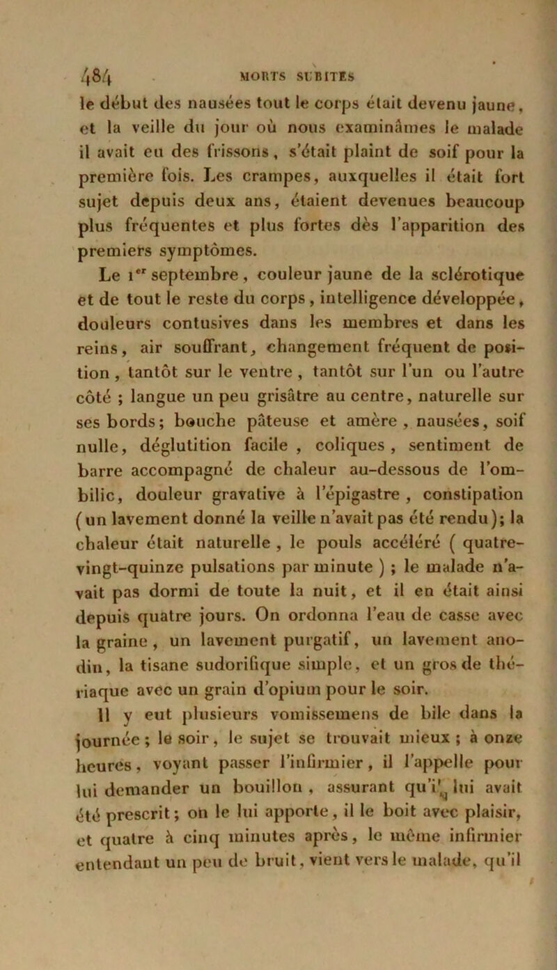 le début des nausées tout le corps était devenu jaune, et la veille du jour où nous examinâmes le malade il avait eu des frissons, s’était plaint de soif pour la première fois. Les crampes, auxquelles il était fort sujet depuis deux ans, étaient devenues beaucoup plus fréquentes et plus fortes dès l’apparition des premiers symptômes. Le ier septembre, couleur jaune de la sclérotique et de tout le reste du corps, intelligence développée, douleurs contusives dans les membres et dans les reins, air souffrant, changement fréquent de posi- tion , tantôt sur le ventre , tantôt sur l’un ou l’autre côté ; langue un peu grisâtre au centre, naturelle sur ses bords; bouche pâteuse et amère, nausées, soif nulle, déglutition facile, coliques, sentiment de barre accompagné de chaleur au-dessous de l’om- bilic, douleur gravative à l'épigastre , constipation (un lavement donné la veille n’avait pas été rendu ) ; la chaleur était naturelle , le pouls accéléré ( quatre- vingt-quinze pulsations par minute ) ; le malade n’a- vait pas dormi de toute la nuit, et il en était ainsi depuis quatre jours. On ordonna l’eau de casse avec la graine , un lavement purgatif, un lavement ano- din, la tisane sudorifique simple, et un gros de thé- riaque avec un grain d’opium pour le soir. 11 y eut plusieurs vomissemens de bile dans la journée; le soir, le sujet se trouvait mieux; à onze heures, voyant passer l’infirmier, il l’appelle pour lui demander un bouillon , assurant qu’i!^ lui avait été prescrit; on le lui apporte, il le boit avec plaisir, et quatre h cinq minutes après, le même infirmier entendant un peu de bruit, vient vers le malade, qu’il