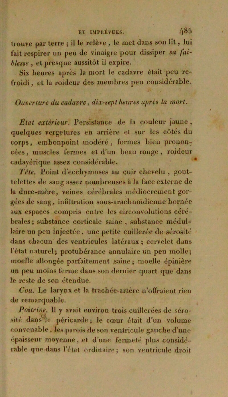 trouve par terre ; il le relève , le met dans son lit, lui fait respirer un peu de vinaigre pour dissiper sa fai- blesse , et presque aussitôt il expire. Six heures après la mort le cadavre était peu re- froidi , et la roideur des membres peu considérable. Ouverture du cadavre, dix-septheures après la mort. État extérieur. Persistance de la couleur jaune , quelques vergetures en arrière et sur les côtés du corps, embonpoint modéré, formes bien prononT cées, muscles fermes et d’un beau rouge , roideur cadavérique assez considérable. Tête. Point d’ecchymoses au cuir chevelu , gout- telettes de sang assez nombreuses à la face externe de la dure-mère, veines cérébrales médiocrement gor- gées de sang, infiltration sous-arachnoidienne bornée aux espaces compris entre les circonvolutions céré- brales; substance corticale saine , substance médul- laire un peu injectée, une petite cuillerée de sérosité dans chacun des ventricules latéraux; cervelet dans l’état naturel; protubérance annulaire un peu molle; moelle allongée parfaitement .saine; moelle épinière un peu moins ferme dans son dernier quart que dans le reste de son étendue. Cou. Le larynx et la trachée-artère n offraient rien de remarquable. Poiiri)ie. Il y avait environ trois cuillerées de séro- sité dans^ie péricarde; le cœur était d’un volume convenable, les parois de son ventricule gauche d’une épaisseur moyenne, et d’une fermeté plus considé- rable que dans l’état ordinaire; son ventricule droit