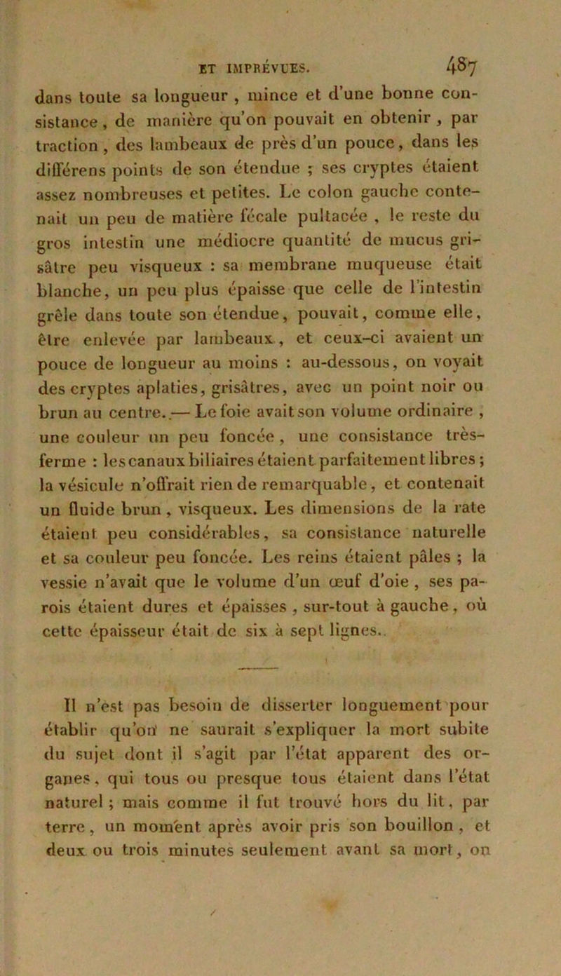 dans toute sa longueur , mince et d’une bonne con- sistance , de manière qu’on pouvait en obtenir , par traction , des lambeaux de près d’un pouce, dans les différons points de son étendue ; ses cryptes étaient assez nombreuses et petites. Le colon gauche conte- nait un peu de matière fécale pultacée , le reste du gros intestin une médiocre quantité de mucus gri- sâtre peu visqueux : sa membrane muqueuse était blanche, un peu plus épaisse que celle de l’intestin grêle dans toute son étendue, pouvait, comme elle, être enlevée par lambeaux , et ceux-ci avaient un pouce de longueur au moins : au-dessous, on voyait des cryptes aplaties, grisâtres, arec un point noir ou brun au centre..— Le foie avaitson volume ordinaire , une couleur un peu foncée , une consistance très- ferme : lescanaux biliaires étaient parfaitement libres ; la vésicule n’offrait rien de remarquable, et contenait un fluide brun , visqueux. Les dimensions de la rate étaient peu considérables, sa consistance naturelle et sa couleur peu foncée. Les reins étaient pâles ; la vessie n’avait que le volume d’un œuf d’oie , ses pa- rois étaient dures et épaisses , sur-tout à gauche, où cette épaisseur était de six à sept lignes. Il n’est pas besoin de disserter longuement pour établir qu’on' ne saurait s’expliquer la mort subite du sujet dont il s’agit par l’état apparent des or- ganes, qui tous ou presque tous étaient dans l’état naturel; mais comme il fut trouvé hors du lit, par terre, un moment après avoir pris son bouillon , et deux ou trois minutes seulement avant sa mort, on