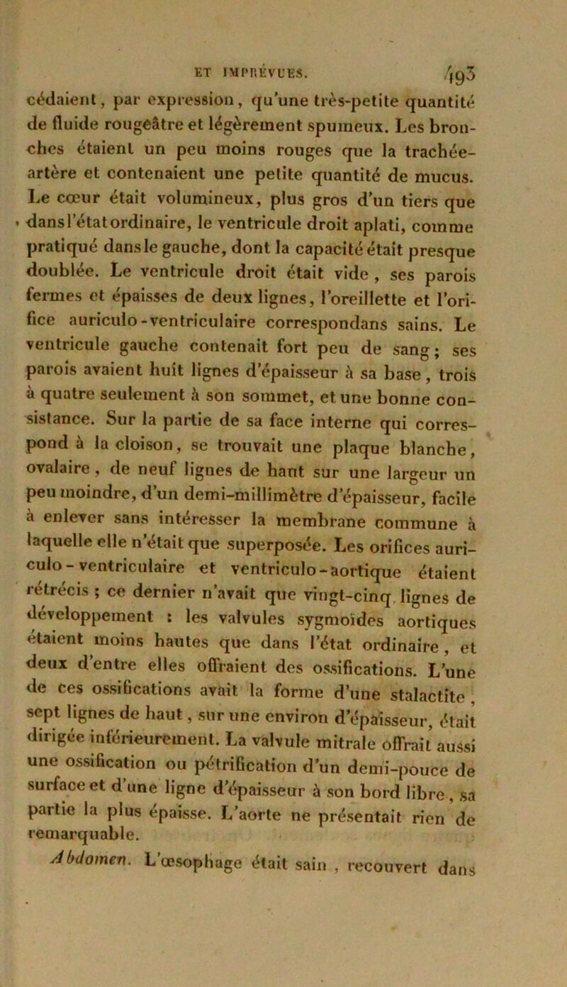 cédaient, par expression, qu’une très-petite quantité de fluide rougeâtre et légèrement spumeux. Les bron- ches étaient un peu moins rouges que la trachée- artère et contenaient une petite quantité de mucus. Le cœur était volumineux, plus gros d’un tiers que dans l’état ordinaire, le ventricule droit aplati, comme pratiqué dansle gauche, dont la capacité était presque doublée. Le ventricule droit était vide , ses parois fermes et épaisses de deux lignes, l’oreillette et l’ori- fice auriculo-ventriculaire correspondans sains. Le ventricule gauche contenait fort peu de sang; ses parois avaient huit lignes d’épaisseur à sa base, trois à quatre seulement à son sommet, et une bonne con- sistance. Sur la partie de sa face interne qui corres- pond à la cloison, se trouvait une plaque blanche, ovalaire, de neuf lignes de hant sur une largeur un peu moindre, d’un demi-millimètre d'épaisseur, facile à enlever sans intéresser la membrane commune h laquelle elle n’était que superposée. Les orifices auri- culo - ventriculaire et ventriculo-aortique étaient rétrécis ; ce dernier n’avait que vingt-cinq lignes de développement : les valvules sygmoïdes aortiques étaient moins hautes que dans l’état ordinaire , et deux d’entre elles offraient des ossifications. L’une de ces ossifications avait la forme d’une stalactite sept lignes de haut, sur une environ d’épaisseur, était dirigée inférieurement. La valvule mitrale offrait aussi une ossification ou pétrification d’un demi-pouce de surface et d une ligne d’épaisseur à son bord libre , sa partie la plus épaisse. L’aorte ne présentait rien de remarquable. Abdomen. L’œsophage était sain , recouvert dans