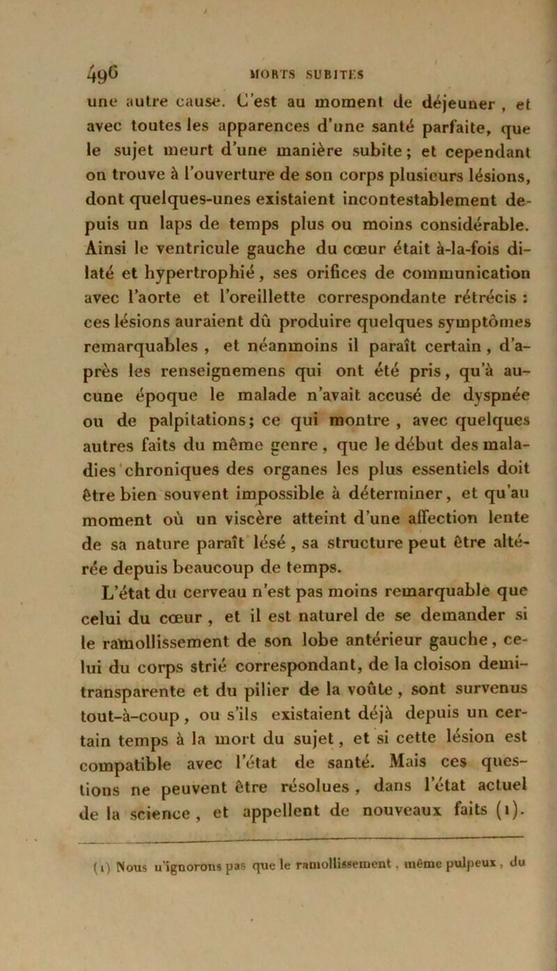 une autre cause. C’est au moment de déjeuner , et avec toutes les apparences d’une santé parfaite, que le sujet meurt d’une manière subite; et cependant on trouve à l’ouverture de son corps plusieurs lésions, dont quelques-unes existaient incontestablement de- puis un laps de temps plus ou moins considérable. Ainsi le ventricule gauche du cœur était à-la-fois di- laté et hypertrophié, ses orifices de communication avec l’aorte et l’oreillette correspondante rétrécis : ces lésions auraient dû produire quelques symptômes remarquables , et néanmoins il paraît certain , d’a- près les renseignemens qui ont été pris, qu’à au- cune époque le malade n’avait accusé de dyspnée ou de palpitations; ce qui montre , avec quelques autres faits du même genre, que le début des mala- dies chroniques des organes les plus essentiels doit être bien souvent impossible à déterminer, et qu’au moment où un viscère atteint d’une affection lente de sa nature paraît lésé , sa structure peut être alté- rée depuis beaucoup de temps. L’état du cerveau n’est pas moins remarquable que celui du cœur , et il est naturel de se demander si le ramollissement de son lobe antérieur gauche, ce- lui du corps strié correspondant, de la cloison demi- transparente et du pilier de la voûte , sont survenus tout-à-coup, ou s’ils existaient déjà depuis un cer- tain temps à la mort du sujet, et si cette lésion est compatible avec l'état de santé. Mais ces ques- tions ne peuvent être résolues , dans l’état actuel de la science, et appellent de nouveaux faits (1). ( 1) Nous u’ignorom pas que le ramollissement. même pulpeux , du
