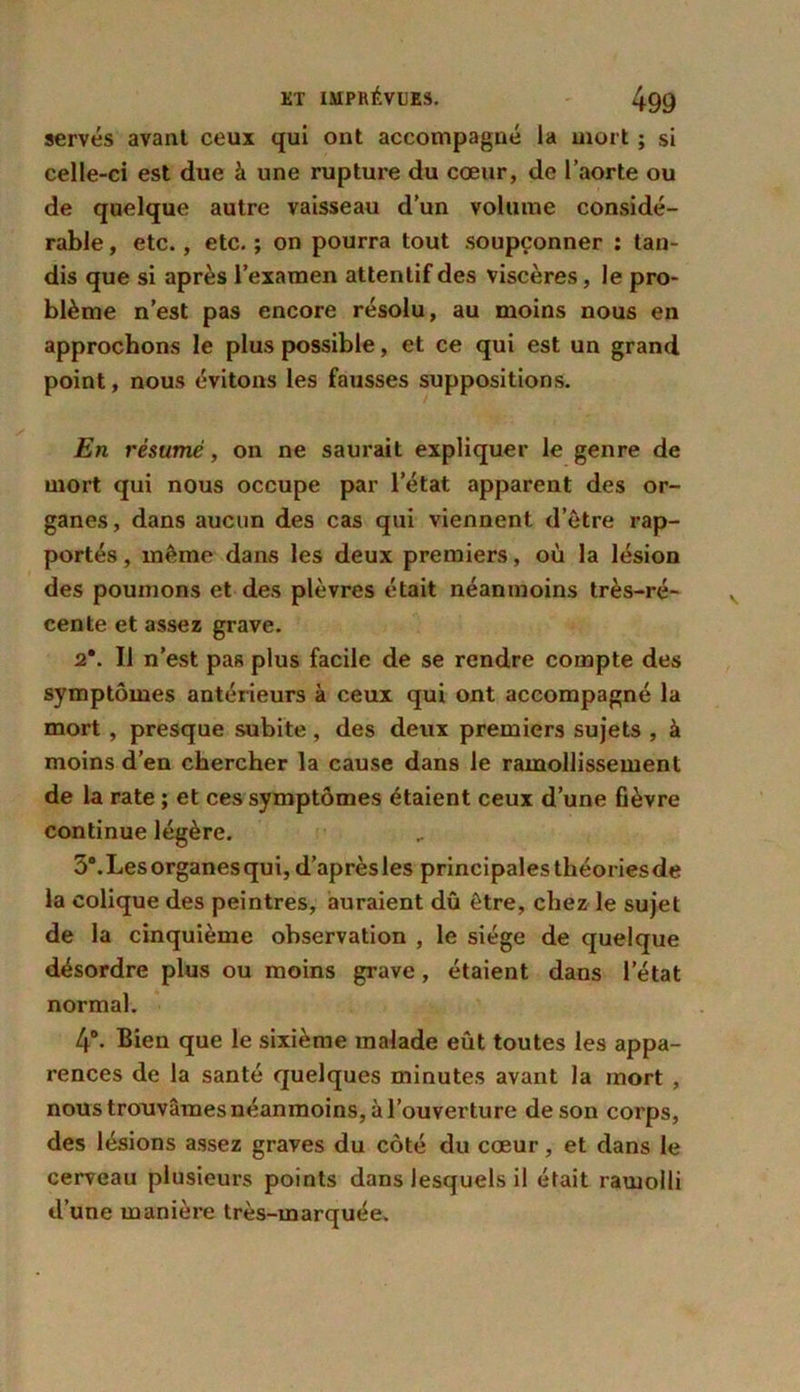 serves avant ceux qui ont accompagné la mort ; si celle-ci est due à une rupture du cœur, de l’aorte ou de quelque autre vaisseau d’un volume considé- rable , etc., etc. ; on pourra tout soupçonner : tan- dis que si après l’examen attentif des viscères, le pro- blème n’est pas encore résolu, au moins nous en approchons le plus possible, et ce qui est un grand point, nous évitons les fausses suppositions. En résumé, on ne saurait expliquer le genre de mort qui nous occupe par 1 état apparent des or- ganes, dans aucun des cas qui viennent d’être rap- portés , même dans les deux premiers, où la lésion des poumons et des plèvres était néanmoins très-ré- cente et assez grave. 2\ Il n’est pas plus facile de se rendre compte des symptômes antérieurs à ceux qui ont accompagné la mort , presque subite, des deux premiers sujets , à moins d’en chercher la cause dans le ramollissement de la rate ; et ces symptômes étaient ceux d’une fièvre continue légère. 3°. Les organes qui, d’aprèsles principales théoriesde la colique des peintres, auraient dû être, chez le sujet de la cinquième observation , le siège de quelque désordre plus ou moins grave, étaient dans letat normal. 4°. Bien que le sixième malade eût toutes les appa- rences de la santé quelques minutes avant la mort , nous trouvâmes néanmoins, à l’ouverture de son corps, des lésions assez graves du côté du cœur, et dans le cerveau plusieurs points dans lesquels il était ramolli d’une manière très-marquée.