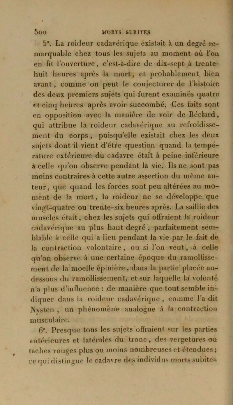 5°. La roideur cadavérique existait à un degré re- marquable chez tous les sujets au moment où l’on en fit l’ouverture, c’est-à-dire de dix-sept à trente- huit heures après la mort, et probablement bien avant, comme on peut le conjecturer de l’histoire des deux premiers sujets qui furent examinés quatre et cinq heures après avoir succombé. Ces faits sont en opposition avec la manière de voir de Béclard, qui attribue la roideur cadavérique au refroidisse- ment du corps , puisqu’elle existait chez les deux sujets dont il vient d’êtfe question quand la tempé- rature extérieure du cadavre était à peine inférieure à celle qu’on observe pendant la vie. Ils ne sont pas moins contraires à cette autre assertion du même au- teur, que quand les forces sont peu altérées au mo- ment de la mort, la roideur ne se développe, que vingt-quatre ou trente-six heures après. La saillie des muscles était , chez les sujets qui offraient la roideur cadavérique au plus haut degré , parfaitement sem- blable à celle qui a lieu pendant la vie par le fait de la contraction volontaire, ou si l’on veut, à celle qu’on observe à une certaine époque du ramollisse- ment de la moelle épinière , dans la partie placée au- dessous du ramollissement, et sur laquelle la volonté n’a plus d’influence : de manière que tout semble in- diquer dans la roideur cadavérique , comme l’a dit Nysten , un phénomène analogue à la contraction musculaire. 6°. Presque tous les sujets offraient sur les parties antérieures et latérales du tronc, des vergetures ou taches rouges plus ou moins nombreuses et étendues; ce qui distingue le cadavre des individus morts subite-