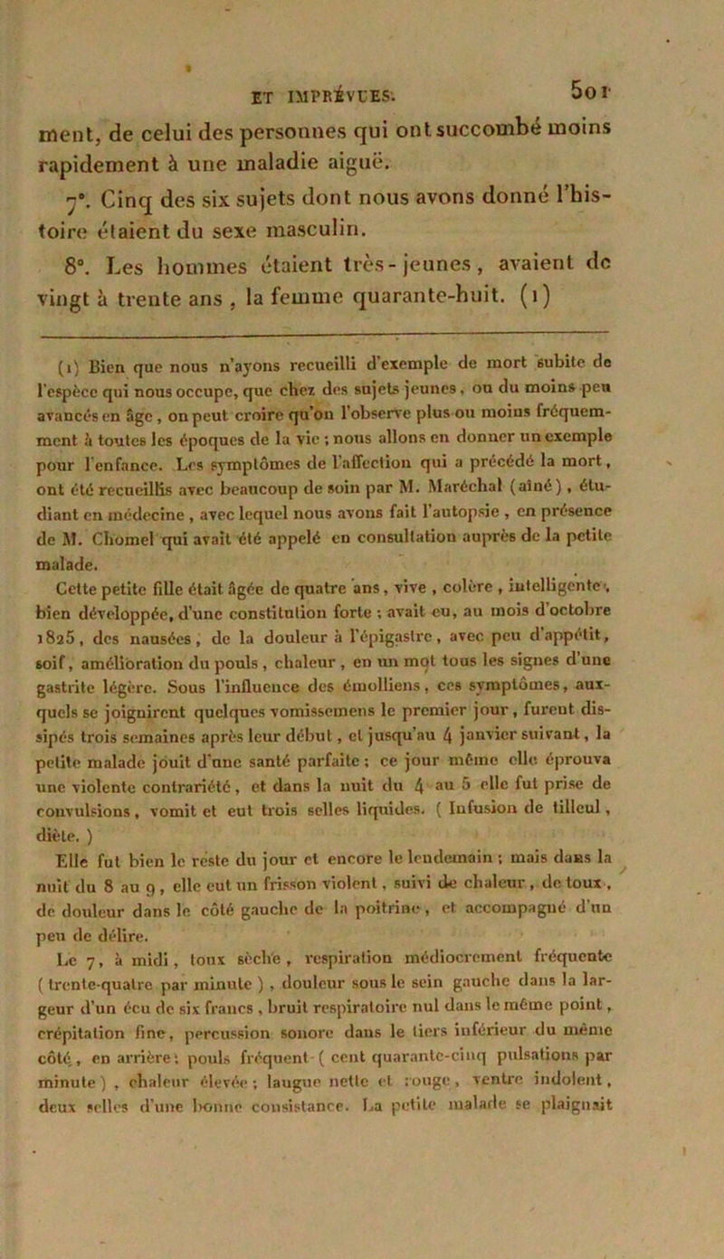 ment, de celui des personnes qui ont succombé moins rapidement à une maladie aiguë. Cinq des six sujets dont nous avons donné l’his- toire étaient du sexe masculin. 8°. Les hommes étaient très- jeunes, avaient de vingt à trente ans , la femme quarante-huit. (1) (i) Bien que nous n’aj'ons recueilli d exemple de mort subite de l'espèce qui nous occupe, que chez des sujets jeunes, ou du moins peu avancés en âge, on peut croire qu’on l'observe plus ou moins fréquem- ment à toutes les époques de la vie ; nous allons en donner un exemple pour l’enfance. Les symptômes de 1 affection qui a précédé la mort, ont été recueillis avec beaucoup de soin par M. Maréchal (aîné), étu- diant en médecine , avec lequel nous avons fait 1 autopsie , en présence de M. Chomel qui avait été appelé en consultation auprès de la petite malade. Cette petite fille était âgée de quatre ans, vive , colère , intelligente-, bien développée, d’une constitution forte ; avait eu, au mois d octobre 1826, des nausées, de la douleur à l’épigastre, avec peu d appétit, soif, amélioration du pouls, chaleur , en un mot tous les signes d une gastrite légère. Sous l’influence des émolliens, ces symptômes, aux- quels se joignirent quelques vomissemens le premier jour, furent dis- sipés trois semaines après leur début, cl jusqu’au 4 janvier suivant, la petite malade jouit d’une santé parfaite ; ce jour même elle éprouva une violente contrariété, et dans la nuit du 4 aub elle fut prise de convulsions, vomit et eut trois selles liquides. ( Infusion de tilleul, diète. ) Elle fut bien le reste du jour et encore le lendemain ; mais dans la nuit du 8 au 9 , elle eut un frisson violent, suivi de chaleur , de toux , de douleur dans le côté gauche de la poitrine , et accompagné d'un peu de délire. Le 7, à midi, toux sèche , respiration médiocrement fréquente ( trente-quatre par minute ) , douleur sous le sein gauche dans la lar- geur d’un écu de six francs , bruit respiratoire nul dans le même point, crépitation fine, percussion sonore dans le tiers inférieur du même côté,, en arrière: pouls fréquent ( cent quarante-cinq pulsations par minute) , chaleur élevée; laugue nette et rouge, ventre indolent, deux selles d’une l>onne consistance. La petite malade se plaignait