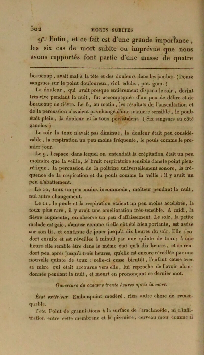 9. Enfin, el ce fait est d’une grande importance , les six cas de mort subite ou imprévue que nous avons rapportés font partie d’une masse de quatre beaucoup , avait mal à la tête et des douleurs dans les jambes. (Douze sangsues sur le point douloureux, viol, édulc. , pot. goin. ) La douleur , qui avait presque entièrement disparu le soir , devint très-vive pendant la nuit, fut accompagnée d’un peu de délire et de beaucoup de fièvre. Le 8, au matin, les résultats de l’auscultation et de la percussion n’avaient pas changé d’une manière sensible , le pouls était plein, la douleur et la toux persistaient. ( Six sangsues au côté gauche. ) Le soir la toux n'avait pas diminué, la douleur était peu considé- rable , la respiration un peu moins fréquente, le pouls comme le pre- mier jour. Le 9 , l’espace dans lequel on entendait la crépitation était un peu moindre que la veille, le bruit respiratoire sensible dans le point pleu- rétique , la percussion de la poitrine universellement sonore, la fré- quence de la respiration et du pouls comme la veille : il y avait un peu d’abattement. Le io, toux un peu moins incommode , moiteur pendant la nuit, nul autre changement. Le n , le pouls et la respiration étaient un peu moins accélérés, la toux plus rare, il y avait une amélioration très-sensible. A midi, la fièvre augmente, ou observe un peu d’affaissement. Le soir, la petite malade est gaie, s’amuse comme si elle eût été bien portante, est assise sur son lit, et continue de jouer jusqu’à dix heures du soir. Elle s’en- dort ensuite et est réveillée à minuit par une quinte de toux ; à une heure elle semble être dans le même état qu’à dix heures, et se ren- dort peu après jusqu’à trois heures, qu’elle est encore réveillée par une nouvelle quinte de toux : celle-ci cesse bientôt, l’enfant cause avec sa mère qui était accourue vers elle, lui reproche de l’avoir aban- donnée pendant la nuit, et meurt en prononçant ce dernier mot. Ouverture du cadavre trente heures apres la mort. État extérieur. Embonpoint modéré, rien autre chose de remar- quable. Te te. Point de granulations à la surface de l'arachnoïde , ni d infil- tration entre cette membrane et la pie-mère; cerveau mou comme il