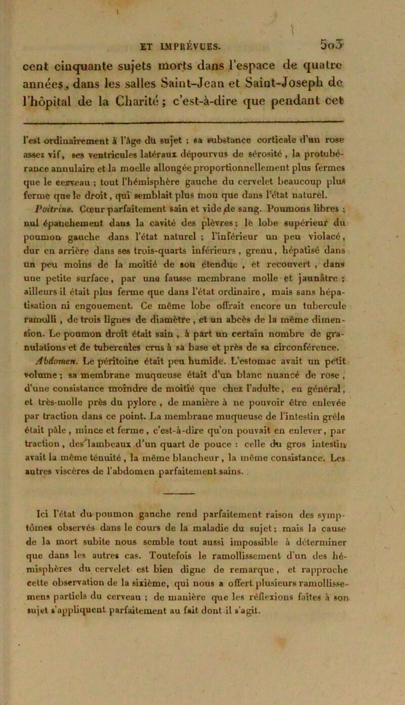 cent cinquante sujets morts dans l’espace de quatre années, dans les salles Saint-Jean et Saint-Joseph de l’hôpital de la Charité ; c’est-à-dire que pendant cet l’est ordinairement à l’Age du sujet ; sa substance corticale d’un rose assez vif, ses ventricules latéraux dépourvus de sérosité , la protubé- rance annulaire et la moelle allongée proportionnellement plus fermes que le cerveau ; tout l’hémisphère gauche du cervelet beaucoup plus ferme que le droit, qui semblait plus mou que dans l’état naturel. Poitrine. Cœur parfaitement sain et vide/de sang. Poumons libres ; nul épanchement dans la cavité des plèvres ; le lobe supérieur du poumon gauche dans l’état naturel ; l’inférieur uu peu violacé, dur en arrière dans ses trois-quarts inférieurs, grenu, hépatisé dans un peu moins de la moitié de son étendue , et recouvert , dans une petite surface, par una fausse membrane molle et jaunâtre; ailleurs il était plus ferme que dans l’état ordinaire , mais sans hépa- tisation ni engouement. Ce même lobe offrait encore un tubercule ramolli, de trois lignes de diamètre , et un abcès de la même dimen- sion. Le poumon droit était sain , à part un certain nombre de gra- nulations et de tubercules crus à sa base et près de sa circonférence. Abdomcit. Le péritoine était peu humide. L’estomac avait uu petit volume ; sa membrane muqueuse était d’un blanc nuancé de rose , d’une consistance moindre de moitié que chez l’adulte, en général, et très-molle près du pylore , de manière à ne pouvoir être enlevée par traction dans ce point. La membrane muqueuse de l’intestin grêle était pâle , mince et ferme , c’est-à-dire qu’on pouvait en enlever, par traction, dcs'lambeaux d’un quart de pouce : celle du gros iutestiiv avait la même ténuité , la même blancheur , la même consistance. Les autres viscères de l’abdomen parfaitement sains. Ici l’état du poumon gauche rend parfaitement raison des symp- tômes observés dans le cours de la maladie du sujet; mais la cause de la mort subite nous semble tout aussi impossible à déterminer que dans les autres cas. Toutefois le ramollissement d'un des hé- misphères du cervelet est bien digne de remarque, et rapproche celte observation de la sixième, qui nous a offert plusieurs ramollisse- mens partiels du cerveau ; de manière que les réflexions faites à son sujet s’appliquent parfaitement au fait dont il s’agit.