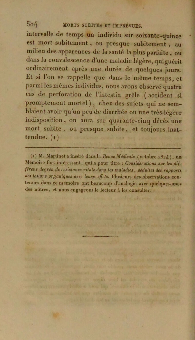 intervalle de temps un individu sur soixante-quinze - est mort subitement, ou presque subitement , au milieu des apparences de la santé la plus parfaite, ou dans la convalescence d’une maladie légère, qui guérit ordinairement après une durée de quelques jours. Et si l’on se rappelle que dans le môme temps, et parmi les mômes individus, nous avons observé quatre cas de perforation de l’intestin grôle ( accident si promptement mortel ), chez des sujets qui ne sem- blaient avoir qu’un peu de diarrhée ou une très-légère indisposition, on aura sur quarante-cinq décès une mort subite, ou presque subite, et toujours inat- tendue. (îj (1) M. Martinet a inséré dans la Revue Médicale (octobre 1824), un Mémoire fort intéressant, qui a pour titre : Considérations sur les dif- férais degrés de résistance vitale dans les maladies , déduites des rapports des lésions organiques avec leurs effets. Plusieurs des observations con- tenues dans ce mémoire ont beaucoup d’analogie avec quelques-unes des nôtres, et nous engageons le lecteur à les consulter - » t->* <*-a i«j» <1 Kl ,