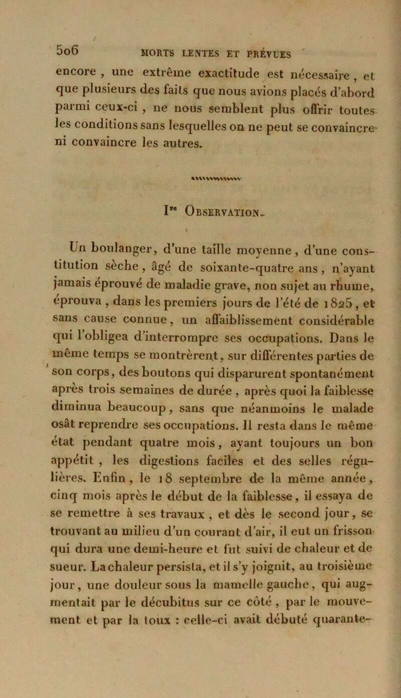 encore , une extrême exactitude est nécessaire , et que plusieurs des faits que nous avions placés d’abord parmi ceux-ci , ne nous semblent plus offrir toutes les conditions sans lesquelles on ne peut se convaincre ni convaincre les autres. * WWW WVA I” Observation, i Ln boulanger, d’une taille moyenne, d’une cons- titution seche , âgé de soixante-quatre ans , n’ayant jamais éprouvé de maladie grave, non sujet au rhume, éprouva , dans les premiers jours de l’été de 1825, et sans cause connue, un affaiblissement considérable qui 1 obligea d’interrompre ses occupations. Dans le meme temps se montrèrent , sur différentes parties de son corps, des boutons qui disparurent spontanément apres trois semaines de durée , après quoi la faiblesse diminua beaucoup, sans que néanmoins le malade osât reprendre ses occupations. 11 resta dans le même état pendant quatre mois, ayant toujours un bon appétit , les digestions faciles et des selles régu- lières. Enfin, le 18 septembre de la même année, cinq mois après le début de la faiblesse, il essaya de se remettre à ses travaux , et dès le second jour, se trouvant au milieu d’un courant d’air, il eut un frisson qui dura une demi-heure et fut suivi de chaleur et de sueur. La chaleur persista, et il s’y joignit, au troisième jour, une douleur sous la mamelle gauche, qui aug- mentait par le décubitus sur ce côté , par le mouve- ment et par la toux : celle-ci avait débuté quarante-