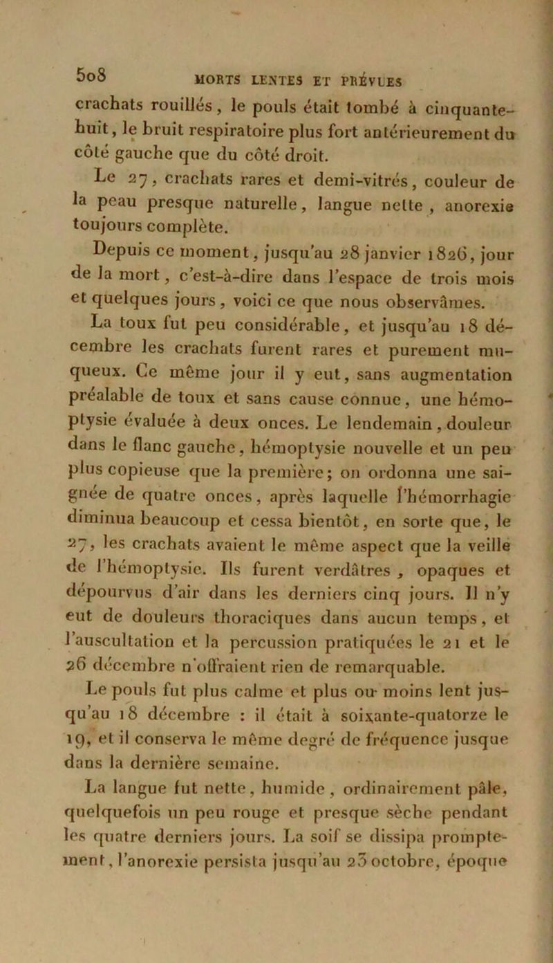 crachats rouilles, le pouls était tombé à cinquante- huit, le bruit respiratoire plus fort antérieurement du côté gauche que du côté droit. Le 27, crachats rares et demi-vitrés, couleur de la peau presque naturelle, langue nette , anorexie toujours complète. Depuis ce moment, jusqu’au 28 janvier 182Ü, jour de la mort, c’est-à-dire dans l’espace de trois mois et quelques jours , voici ce que nous observâmes. La toux fut peu considérable, et jusqu’au 18 dé- cembre les crachats furent rares et purement mu- queux. Ce même jour il y eut, sans augmentation préalable de toux et sans cause connue, une hémo- ptysie évaluée à deux onces. Le lendemain, douleur dans le flanc gauche, hémoptysie nouvelle et un peu plus copieuse que la première; on ordonna une sai- gnée de quatre onces, après laquelle l’hémorrhagie diminua beaucoup et cessa bientôt, en sorte que, le les crachats avaient le même aspect que la veille de 1 hémoptysie. Ils furent verdâtres , opaques et dépourvus d’air dans les derniers cinq jours. Il n’y eut de douleurs thoraciques dans aucun temps, et l’auscultation et la percussion pratiquées le 21 et le 26 décembre n'offraient rien de remarquable. Le pouls fut plus calme et plus ou- moins lent jus- qu’au 18 décembre : il était à soixante-quatorze le 19, et il conserva le même degré de fréquence jusque dans la dernière semaine. La langue fut nette, humide, ordinairement pâle, quelquefois un peu rouge et presque sèche pendant les quatre derniers jours. La soif se dissipa prompte- ment, l’anorexie persista jusqu’au 20 octobre, époque