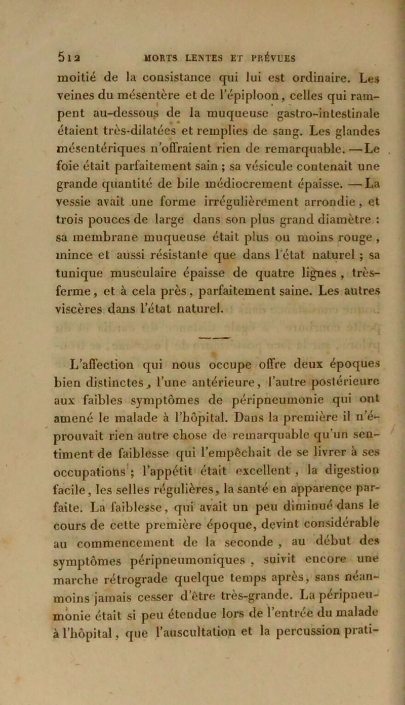 moitié de la consistance qui lui est ordinaire. Les veines du mésentère et de l’épiploon, celles qui ram- pent au-dessous de la muqueuse gastro-intestinale étaient très*dilatées et remplies de sang. Les glandes mésentériques n’offraient rien de remarquable.—Le foie était parfaitement sain ; sa vésicule contenait une grande quantité de bile médiocrement épaisse. —La vessie avait une forme irrégulièrement arrondie, et trois pouces de large dans son plus grand diamètre : sa membrane muqueuse était plus ou moins rouge , mince et aussi résistante que dans l'état naturel ; sa tunique musculaire épaisse de quatre lignes , très- ferme , et à cela près, parfaitement saine. Les autres viscères dans l’état naturel. L’affection qui nous occupe offre deux époques bien distinctes., l’une antérieure, l’autre postérieure aux faibles symptômes de péripneumonie qui ont amené le malade à l’hôpital. Dans la première il n’é- prouvait rien autre chose de remarquable qu’un sen- timent de faiblesse qui l’empêchait de se livrer à ses occupations; l’appétit était excellent, la digestion facile, les selles régulières, la santé en apparence par- faite. La faiblesse, qui avait un peu diminué dans le cours de cette première époque, devint considérable au commencement de la seconde , au début des symptômes péripneumoniques , suivit encore une marche rétrograde quelque temps après, sans néan- moins jamais cesser d’être très-grande. La péripneu- monie était si peu étendue lors de l’entrée du malade à l’hôpital, que l’auscultation et la percussion prati-