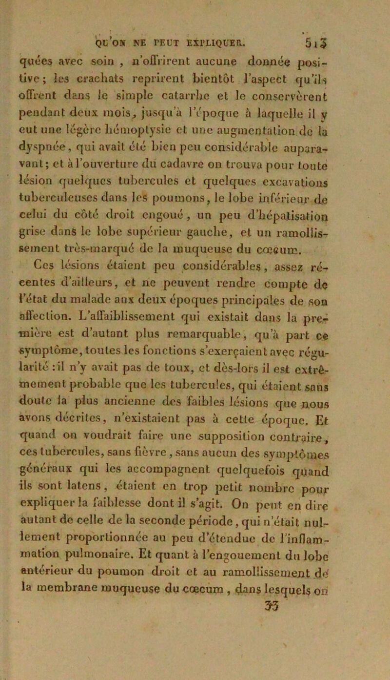 quées avec soin , n’offrirent aucune donnée posi- tive; les crachats reprirent bientôt l’aspect qu’ils offrent dans le simple catarrhe et le conservèrent pendant deux mois., jusqu’à l’époque à laquelle il v eut une légère hémoptysie et une augmentation de la dyspnée , qui avait été bien peu considérable aupara- vant; et à l’ouverture du cadavre on trouva pour toute lésion quelques tubercules et quelques excavations tuberculeuses dans les poumons, le lobe inférieur de celui du côté droit engoué , un peu d’hépatisation grise dans le lobe supérieur gauche, et un ramollis- sement très-marqué de la muqueuse du cæcum. Ces lésions étaient peu considérables, assez ré- centes d’ailleurs, et ne peuvent rendre compte de l’état du malade aux deux époques principales de son affection. L’affaiblissement qui existait dans la pre- mière est d’autant plus remarquable, qu’à part ce symptôme, toutes les fonctions s’exerçaient avec régu- larité : il n’y avait pas de toux, et dès-lors il est extrê- mement probable que les tubercules, qui étaient sans doute la plus ancienne des faibles lésions que nous avons décrites, n’existaient pas à cette époque. Et quand on voudrait faire une supposition contraire, ces tubercules, sans fièvre, sans aucun des symptômes généraux qui les accompagnent quelquefois quand ils sont latens, étaient en trop petit nombre pour expliquer la faiblesse dont il s’agit. On peut en dire autant de celle de la seconde période, qui n’était nul- lement proportionnée au peu d’étendue de l'inflam- mation pulmonaire. Et quant à l’engouement du lobe antérieur du poumon droit et au ramollissement do la membrane muqueuse du cæcum , dans lesquels on 3-3