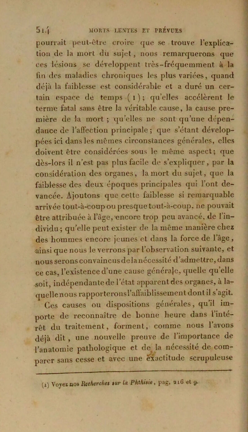 pourrait peut-être croire que se trouve l’explica- tion de la uiort «lu sujet, nous remarquerons que ces lésions se développent très-fréquemment à la fin des maladies chroniques les plus variées, quand déjà la faiblesse est considérable et a duré un cer- tain espace de temps ( 1 ) ; qu’elles accélèrent le terme fatal sans être la véritable cause, la cause pre- mière de la mort ; quelles ne sont qu’une dépen- dance de l’affection principale; que s’étant dévelop- pées ici dans les mêmes circonstances générales, elles doivent être considérées sous le même aspect; que dès-lors il n’est pas plus facile de s’expliquer, par la considération des organes, la mort du sujet, que la faiblesse des deux époques principales qui l’ont de- vancée. Ajoutons que cette faiblesse si remarquable arrivée toul-à-coup ou presque tout-à-coup, ne pouvait être attribuée à l’âge,'encore trop peu avancé, de l’in- dividu ; qu’elle peut exister de la même manière chez des hommes encore jeunes et dans la force de l’âge, ainsi que nous le verrons par l’observation suivante, et nous serons convaincus delà nécessité d’admettre, dans ce cas, l’existence d’une cause générale, quelle quelle soit, indépendante de l’état apparent des organes, à la- quellenous rapporteronsl’affaiblissement dont il s’agit. Ces causes ou dispositions générales, qu’il im- porte de reconnaître de bonne heure dans l’inté- rêt du traitement, forment, comme nous l’avons déjà dit, une nouvelle preuve de l’importance de l’anatomie pathologique et de la nécessité de com- parer sans cesse et avec une exactitude scrupuleuse (a) Voyez nos Recherches i ur la Phthisie, pag, aiG et <>
