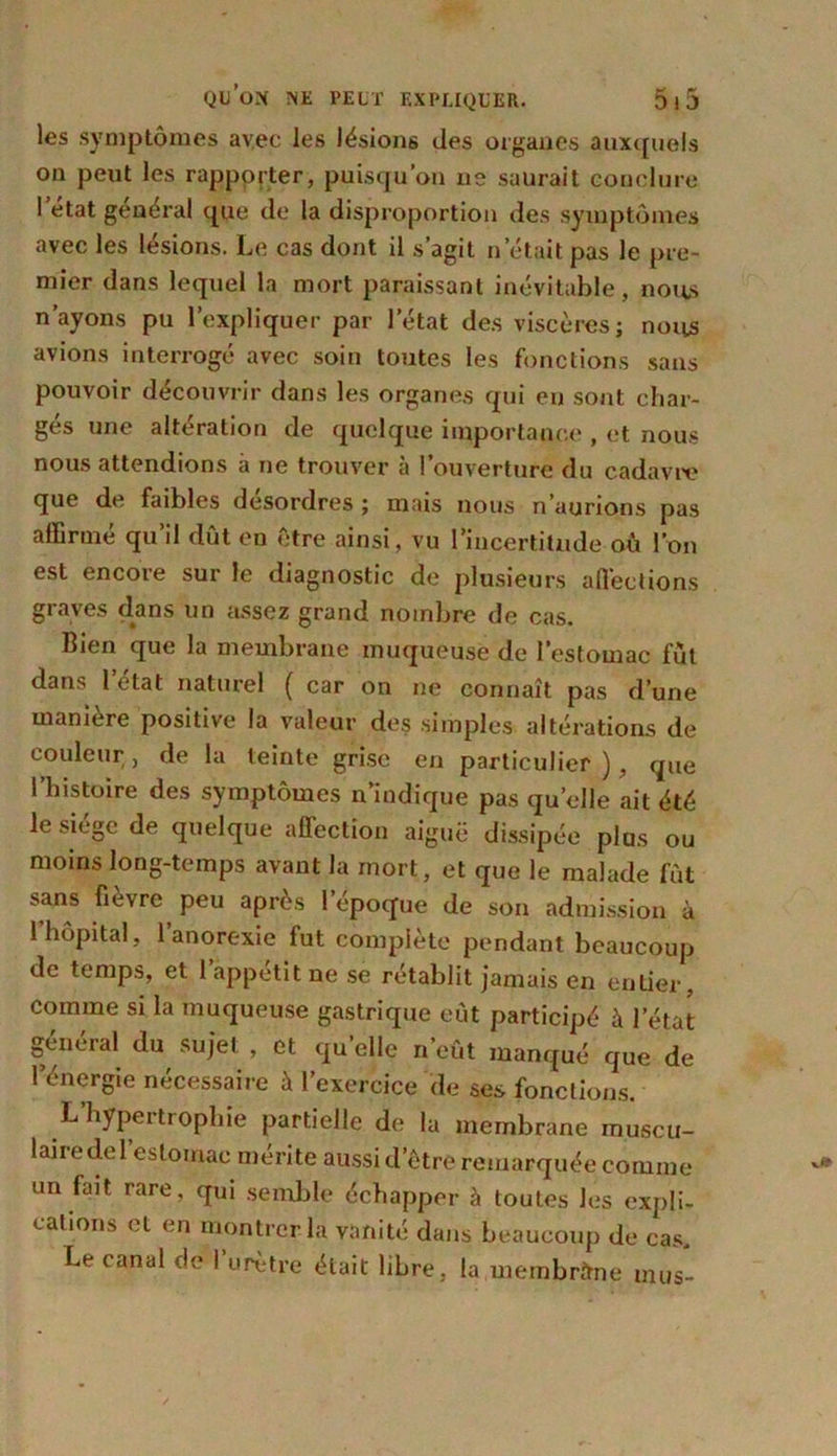 les symptômes avec les lésions des organes auxquels on peut les rapporter, puisqu’on ne saurait conclure 1 état general que de la disproportion des symptômes avec les lésions. Le cas dont il s’agit n était pas le pre- mier dans lequel la mort paraissant inévitable, nous n’ayons pu l’expliquer par l’état des viscères; nous avions interrogé avec soin toutes les fonctions sans pouvoir découvrir dans les organes qui eu sont char- gés une altération de quelque importance , et nous nous attendions à ne trouver à l’ouverture du cadavre que de faibles désordres ; mais nous n’aurions pas affirmé qu’il dût en être ainsi, vu l’incertitude où l’on est encore sur le diagnostic de plusieurs alléchons graves dans un assez grand nombre de cas. Bien que la membrane muqueuse de l’estomac fût dans l’état naturel ( car on ne connaît pas d’une manière positive la valeur des simples altérations de couleur, de la teinte grise en particulier), que l’histoire des symptômes n’indique pas quelle ait été le siège de quelque affection aiguë dissipée plus ou moins long-temps avant la mort, et que le malade fût sans fièvre peu après l’époque de son admission à l’hôpital, l’anorexie fut complète pendant beaucoup de temps, et l’appétit ne se rétablit jamais en entier, comme si la muqueuse gastrique eût participé à l’état général du sujet , et quelle n’eût manqué que de l’énergie nécessaire à l’exercice de ses fonctions. L’hypertrophie partielle de la membrane muscti- lairedel’eslomac mérite aussi d’être remarquée comme un fait rare, qui semble échapper à toutes les expli- cations et en montrer la vanité dans beaucoup de cas. Le canal de 1 urètre était libre, la membrane mus-