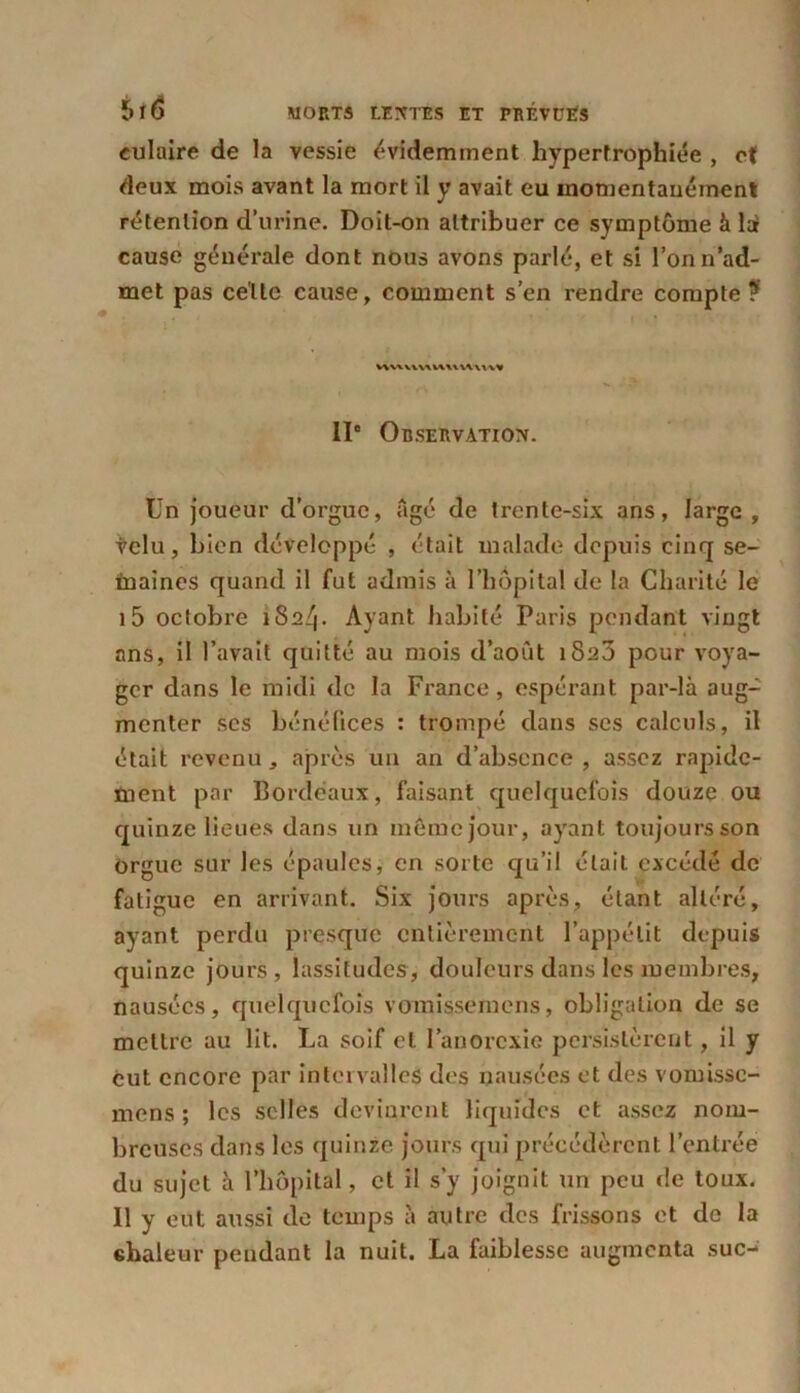 eulaire de la vessie évidemment hypertrophiée , et deux mois avant la mort il y avait eu momentanément rétention d’urine. Doit-on attribuer ce symptôme à là cause générale dont nous avons parlé, et si l’on n’ad- met pas celte cause, comment s’en rendre compte ? vwuiv^wumn» 11“ Observation. Un joueur d’orgue, âgé de trente-six ans, large , tclu, bien développé , était malade depuis cinq se- inaines quand il fut admis à l’hôpital de la Charité le i5 octobre 1824. Ayant habité Paris pendant vingt ans, il l’avait quitté au mois d’août 1823 pour voya- ger dans le midi de la France, espérant par-là aug- menter ses bénéfices : trompé dans scs calculs, il était revenu, après un an d’absence, assez rapide- ment par Bordeaux, faisant quelquefois douze ou quinze lieues dans un môme jour, ayant toujours son orgue sur les épaules, en sorte qu’il était excédé de fatigue en arrivant. Six jours après, étant altéré, ayant perdu presque entièrement l’appétit depuis quinze jours, lassitudes, douleurs dans les membres, nausées, quelquefois vomissernens, obligation de se mettre au lit. La soif et l’anorexie persistèrent, il y eut encore par intervalles des nausées et des vomissc- mens ; les selles devinrent liquides et assez nom- breuses dans les quinze jours qui précédèrent l’entrée du sujet à l’hôpital, et il s’y joignit un peu de toux. Il y eut aussi de temps à autre des frissons et de la chaleur pendant la nuit. La faiblesse augmenta suc-