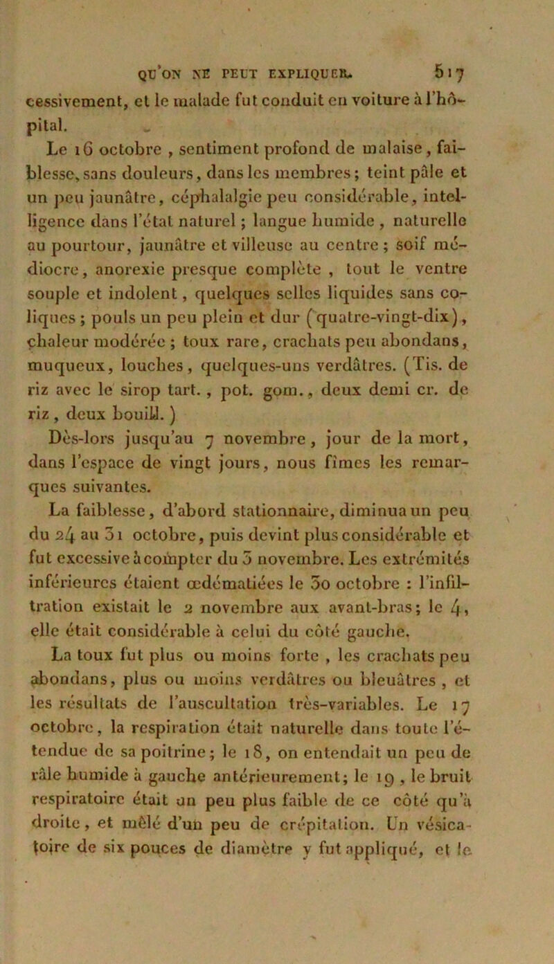 cessivement, et le malade fut conduit eu voiture à l’hô- pital. Le i6 octobre , sentiment profond de malaise, fai- blesse, sans douleurs, dans les membres; teint pâle et un peu jaunâtre, céphalalgie peu considérable, intel- ligence dans l’état naturel ; langue humide , naturelle au pourtour, jaunâtre et villeuse au centre; soif mé- diocre, anorexie presque complète , tout le ventre souple et indolent, quelques selles liquides sans co- liques ; pouls un peu plein et dur ( quatre-vingt-dix), chaleur modérée ; toux rare, crachats peu abondans, muqueux, louches, quelques-uns verdâtres. (Tis. de riz avec le sirop tart. , pot. gom., deux demi cr. de riz , deux bouiü. ) Dès-lors jusqu’au 7 novembre, jour de la mort, dans l’espace de vingt jours, nous fîmes les remar- ques suivantes. La faiblesse, d’abord stationnaire, diminua un peu du 24 au 3i octobre, puis devint plus considérable et fut excessive à compter du 5 novembre. Les extrémités inférieures étaient œdématiées le 5o octobre : l’infil- tration existait le 2 novembre aux avant-bras; le 4» elle était considérable à celui du côté gauche. La toux fut plus ou moins forte , les crachats peu abondans, plus ou moins verdâtres ou bleuâtres , et les résultats de l’auscultation très-variables. Le 17 octobre, la respiration était naturelle dans toute l’é- tendue de sa poitrine; le 18, on entendait un peu de râle humide à gauche antérieurement; le 19 , le bruit respiratoire était un peu plus faible de ce côté qu’à droite , et mêlé d’un peu de crépitation. Un vésica- {ojre de six pouces de diamètre y fut appliqué, et le.