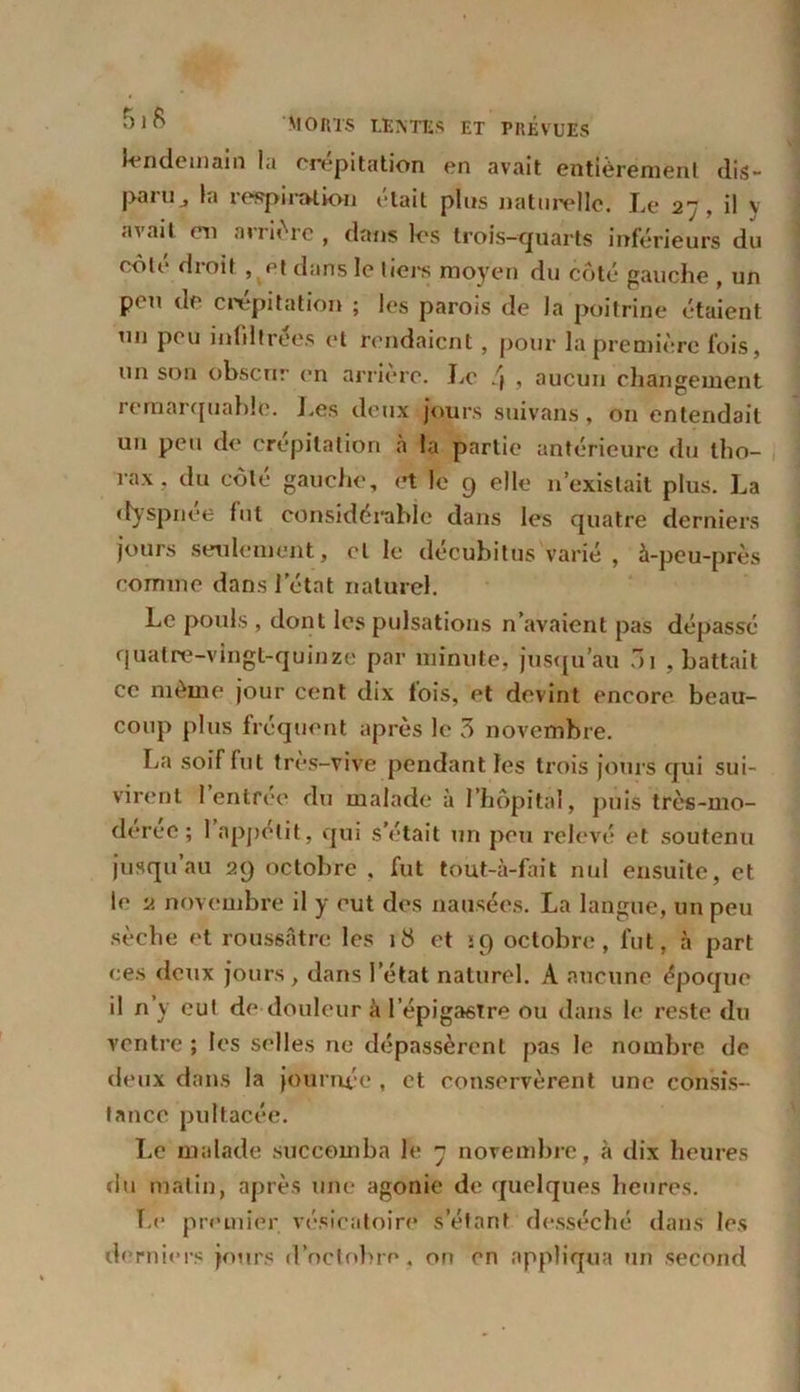 lendemain la crépitation en avait entièrement dis- paru J la respiration était plus naturelle. Le 27, il y avait en arrière , dans les trois-quarts inférieurs du côte droit , et dans le tiers moyen du côté gauche , un peu de d'épilation ; les parois de la poitrine étaient un peu infiltrées et rendaient, pour la première fois, un son obscur en arrière. Le /J , aucun changement remarquable. Les deux jours suivant, on entendait un peu de crépitation à la partie antérieure du tho- rax , du côte gauche, et le 9 elle 11’exislait plus. La dyspnée fut considérable dans les quatre derniers jours seulement, et le décubitus varié , à-peu-près comme dans Jetât naturel. Le pouls , dont les pulsations n’avaient pas dépassé quatre-vingt-quinze par minute, jusqu’au 01 , battait ce même jour cent dix fois, et devint encore beau- coup plus fréquent après le 3 novembre. La soif fut très-vive pendant les trois jours qui sui- virent 1 entrée du malade à l’hôpital, puis très-mo- deree ; 1 appétit, qui s’était un peu relevé et soutenu jusqu’au 29 octobre , fut tout-à-fait nul ensuite, et le 2 novembre il y eut des nausées. La langue, un peu sèche et roussâtre les 18 et ip octobre, fut, à part ces deux jours , dans I état naturel. A aucune époque il n’y eut de douleur à l’épigastre ou dans le reste du ventre ; les selles ne dépassèrent pas le nombre de deux dans la journée , et conservèrent une consis- tance pultacée. Le malade succomba le 7 novembre, à dix heures du malin, après une agonie de quelques heures. Le premier vésicatoire s’étant desséché dans les derniers jours d’octobre, on en appliqua un second