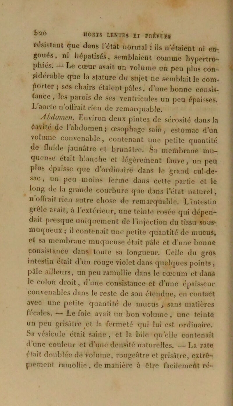 résistant que dans l’état normal : iis n’étaient ni en- goues, ni hépatisés, semblaient comme hypertro- phiés. — Le cœur avait un volume un peu plus con- sidérable que la stature du sujet ne semblait le com- porter ; ses chairs étaient pâles, d’une bonne consis- tance, les parois de ses ventricules un peu épaisses. L aorte n olïrait rien de remarquable. Abdomen. Environ deux pintes de sérosité dans la pavilé de l’abdomen; œsophage sain, estomac d’un volume convenable, contenant une petite quantité de fluide jaunâtre et brunâtre. Sa membrane mu- queuse était blanche et légèrement fauve, un peu plus épaisse que d’ordinaire dans le grand cul-de- sac, un peu moins ferme dans celte partie et le long de la grande courbure que dans l’état naturel, n ollrai! rien autre chose de remarquable. L’intestin gii'ic n\ait, a 1 extérieur, une teinte rosée qui dépen- dait presque uniquement de l’injection du tissu sous- muqueux ; il contenait une petite quantité de mucus, et sa membrane muqueuse était pâle et d’une bonne consistance dans toute sa longueur. Celle du gros intestin était d’un rouge violet dans quelques points, pale ailleurs, un peu ramollie dans le cæcum et dans le colon droit, d’une consistance et d’une épaisseur convenables dans le reste de son étendue, en contact avec une petite quantité de mucus, sans matières fécales. — Le foie avait un bon volume, une teinte un peu grisâtre et la fermeté qui lui est ordinaire. Sa vésicule était saine , et la bile quelle contenait d’une couleur et d’une densité naturelles. —La rate était doublée de volume, rougeâtre et grisâtre, extrê- mement ramollie , de manière à être facilement ré-