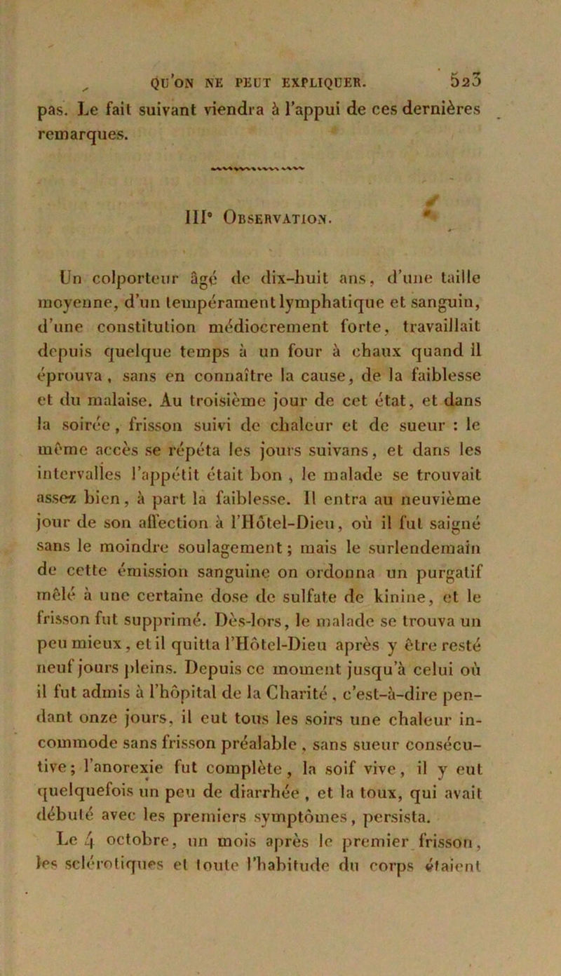 pas. Le fait suivant viendra à l’appui de ces dernières remarques. »^V«VW\\VV% 111° Observation. Un colporteur âgé de dix-huit ans, d’une taille moyenne, d’un tempérament lymphatique et sanguin, d’une constitution médiocrement forte, travaillait depuis quelque temps à un four à chaux quand il éprouva, sans en connaître la cause, de la faiblesse et du malaise. Au troisième jour de cet état, et dans la soirée , frisson suivi de chaleur et de sueur : le meme accès se répéta les jours suivans, et dans les intervalles l’appétit était bon , le malade se trouvait assez bien, à part la faiblesse. Il entra au neuvième jour de son affection à l’Hôtel-Dieu, où il fut saigné sans le moindre soulagement; mais le surlendemain de cette émission sanguine on ordonna un purgatif mêlé à une certaine dose de sulfate de kinine, et le frisson fut supprimé. Dès-lors, le malade se trouva un peu mieux, et il quitta l’Hôtel-Dieu après y être resté neuf jours pleins. Depuis ce moment jusqu’à celui où il fut admis à l’hôpital de la Charité , c’est-à-dire pen- dant onze jours, il eut tous les soirs une chaleur in- commode sans frisson préalable , sans sueur consécu- tive; l’anorexie fut complète, la soif vive, il y eut quelquefois un peu de diarrhée , et la toux, qui avait débuté avec les premiers symptômes, persista. Le 4 octobre, un mois après le premier frisson, les sclérotiques et toute l’habitude du corps étaient