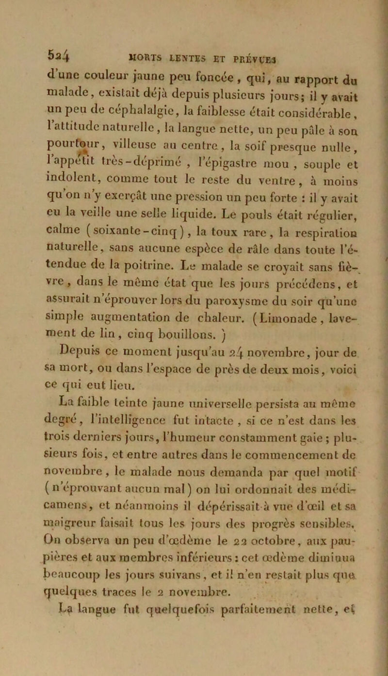 d’une couleur jaune peu foncée , qui, au rapport du malade, existait déjà depuis plusieurs jours; il v avait un peu de céphalalgie, la faiblesse était considérable, 1 attitude naturelle, la langue nette, un peu pâle à son pourtour, villeuse au centre, la soif presque nulle, 1 appétit très-déprimé , lepigastre mou, souple et indolent, comme tout le reste du ventre, à moins qu’on n’y exerçât une pression un peu forte : il y avait eu la veille une selle liquide. Le pouls était régulier, calme (soixante-cinq), la toux rare, la respiration naturelle, sans aucune espèce de râle dans toute l’é- tendue de la poitrine. Le malade se croyait sans liè- vre , dans le môme état que les jours précédons, et assurait n éprouver lors du paroxysme du soir qu’une simple augmentation de chaleur. (Limonade, lave- ment de lin, cinq bouillons. ) Depuis ce moment jusqu’au 24 novembre, jour de sa mort, ou dans l’espace de près de deux mois, voici ce qui eut lieu. La faible teinte jaune universelle persista au même degré, l’intelligence fut intacte , si ce n’est dans les trois derniers jours, l’humeur constamment gaie ; plu- sieurs fois, et entre autres dans le commencement de novembre , le malade nous demanda par quel motif ( n éprouvant aucun mal) on lui ordonnait des médi- camens, et néanmoins il dépérissait à vue d’œil et sa maigreur faisait tous les jours des progrès sensibles. On observa un peu d’œdème le 22 octobre, aux pau- pières et aux membres inférieurs : cet œdème dimiaua beaucoup les jours suivans, et i! n’en restait plus que. quelques traces le 2 novembre. La langue fut quelquefois parfaitement nette, et