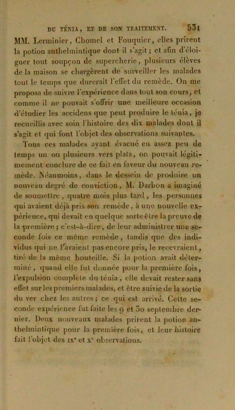 MM. Lerminier, Chomel et Fouquier, elles prirent la potion anthelminlique dont il s’agit ; et afin d’éloi- gner tout soupçon de supercherie, plusieurs élèves de la maison se chargèrent de surveiller les malades tout le temps que durerait l’effet du remède. On me proposa de suivre l’expérience dans tout son cours, et comme il ne pouvait s’offrir une meilleure occasion d’étudier les accidens que peut produire le ténia, je recueillis avec soin l’histoire des dix malades dont il s’agit et qui font l’objet des observations suivantes. Tous ces malades ayant évacué en assez peu de temps un ou plusieurs vers plats, on pouvait légiti- mement conclure de ce fait en faveur du nouveau re- mède. Néanmoins, dans le dessein de produire un nouveau degré de conviction, M. Darbon a imaginé de soumettre, quatre mois plus tard, les personnes qui avaient déjà pris son remède, à une nouvelle ex- périence, qui devait en quelque sorte Être la preuve de la 'première ; c’est-à-dire, de leur administrer une se- conde fois ce même remède, tandis que des indi- vidus qui ne l'avaient pas encore pris, le recevraient, tiré de la même bouteille. Si la potion avait déter- miné , quand elle fut donnée pour la première fois, l’expulsion complète du ténia, elle devait rester sans effet sur les premiers malades, et être suivie de la sortie du ver chez les autres ; ce qui est arrivé. Celte se- conde expérience fut faite les 9 et 5o septembre der- nier. Deux nouveaux malades prirent la potion an- thelminlique pour la première fois, et leur histoire fait l’objet des ixc et x“ observations.