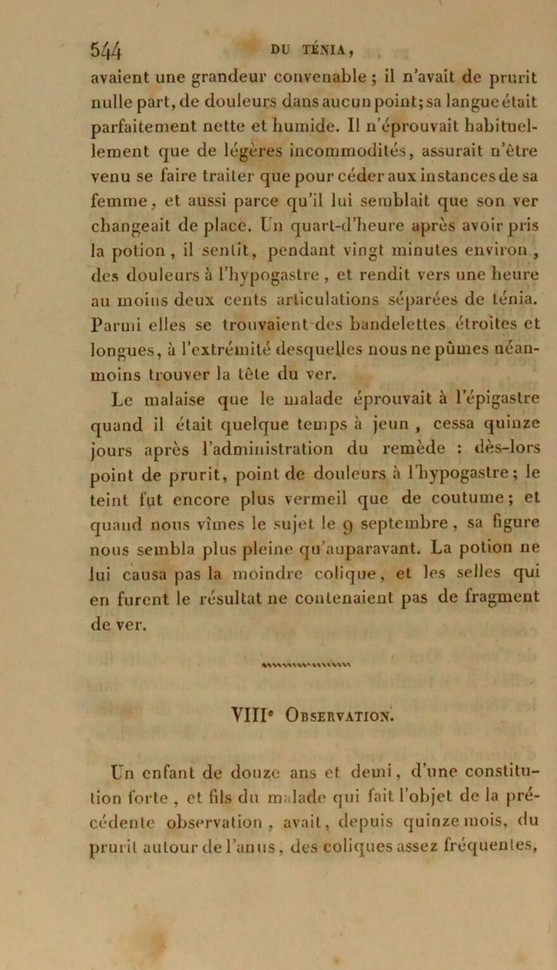 avaient une grandeur convenable ; il n’avait de prurit nulle part, de douleurs dans aucun point; sa langue était parfaitement nette et humide. I! n’éprouvait habituel- lement que de légères incommodités, assurait n’ètre venu se faire traiter que pour céder aux instances de sa femme, et aussi parce qu’il lui semblait que son ver changeait de place. Un quart-d’heure après avoir pris la potion , il sentit, pendant vingt minutes environ , des douleurs à l’hypogastre , et rendit vers une heure au moins deux cents articulations séparées de ténia. Parmi elles se trouvaient des bandelettes étroites et longues, à l’extrémité desquelles nous ne pûmes néan- moins trouver la tête du ver. Le malaise que le malade éprouvait à l’épigastre quand il était quelque temps à jeun , cessa quinze jours après l’administration du remède : dès-lors point de prurit, point de douleurs à l’hypogastre; le teint fut encore plus vermeil que de coutume; et quand nous vîmes le sujet le 9 septembre, sa figure nous sembla plus pleine qu’auparavant. La potion ne lui causa pas la moindre colique, et les selles qui en furent le résultat ne contenaient pas de fragment de ver. VIIIe Observation. Un enfant de douze ans et demi, d’une constitu- tion forte , et fils du malade qui fait l’objet de la pré- cédente observation, avait, depuis quinze mois, du prurit autour de l’anus, des coliques assez fréquentes,
