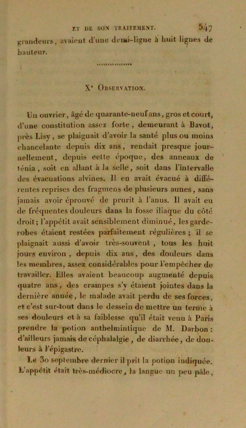 grandeurs, avaient d’uae demi-ligne à huit lignes de hauteur. uu\uuu\ mv X.c Observation. Un ouvrier, âgé de quarante-neuf ans, gros et court, d’une constitution assez forte , demeurant à 13avot, près Lisy , se plaignait d’avoir la santé plus ou moins chancelante depuis dix ans, rendait presque jour- nellement, depuis eette époque, des anneaux de ténia, soit en allant à la selle, soit dans l’intervalle des évacuations alvines. Il en avait évacué à diffé- rentes reprises des fragmens de plusieurs aunes, sans jamais avoir éprouvé de prurit à l’anus. 11 avait eu de fréquentes douleurs dans la fosse iliaque du côté droit; l’appétit avait sensiblement diminué, les garde- robes étaient restées parfaitement régulières ; il se plaignait aussi d’avoir très-souvent , tous les huit jours environ , depuis dix ans, des douleurs dans les membres, assez considérables pour l’empêcher de travailler, hiles avaient beaucoup augmenté depuis quatre ans, des crampes s’y étaient jointes dans la dernière année, le malade avait perdu de ses forces, et c’est sur-tout dans le dessein de mettre un terme à ses douleurs et h sa faiblesse qu’il était venu à Paris prendre la potion anthelminlique de M. Darbon : d’ailleurs jamais de céphalalgie , de diarrhée, de dou- leurs à l’épigastre. Le 3o septembre dernier il prit la potion indiquée. L’appétit était très-médiocre, la langue un peu pâle,