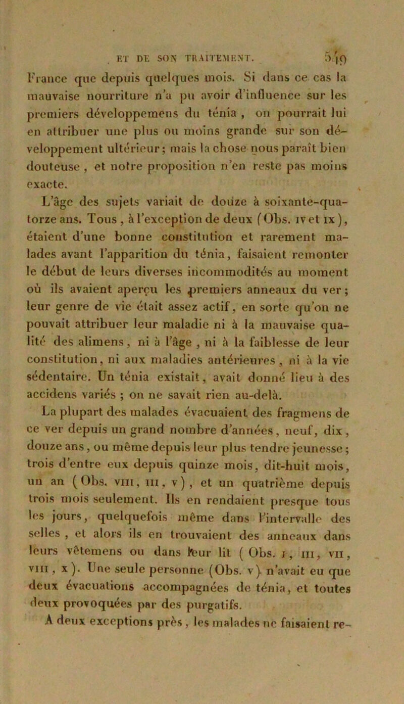 France que depuis quelques mois. Si dans ce cas la mauvaise nourriture n’a pu avoir d’influence sur les premiers développemens du ténia , on pourrait lui en attribuer une plus ou moins grande sur son dé- veloppement ultérieur; mais la chose nous paraît bien douteuse , et notre proposition n’en reste pas moins exacte. L’âge des sujets variait de douze à soixante-qua- torze ans. Tous, à l’exception de deux (Obs. ivetix), étaient d’une bonne constitution et rarement ma- lades avant l’apparition du ténia, faisaient remonter le début de leurs diverses incommodités au moment où ils avaient aperçu les premiers anneaux du ver ; leur genre de vie était assez actif, en sorte qu’on ne pouvait attribuer leur maladie ni à la mauvaise qua- lité des alimens, ni à lage , ni à la faiblesse de leur constitution, ni aux maladies antérieures , ni à la vie sédentaire. Un ténia existait, avait donné lieu à des accidens variés ; on ne savait rien au-delà. La plupart des malades évacuaient des fragmens de ce ver depuis un grand nombre d’années, neuf, dix, douze ans, ou même depuis leur plus tendre jeunesse ; trois d’entre eux depuis quinze mois, dit-huit mois, un an (Obs. vm, m , v ) , et un quatrième depuis trois mois seulement. Us en rendaient presque tous les jours, quelquefois même dans l’intervalle des selles , et alors ils en trouvaient des anneaux dans leurs vêtemens ou dans lbur lit (Obs. i, m, vu, viil, x ). Une seule personne (Obs. v). n'avait eu que deux évacuations accompagnées de ténia, et toutes deux provoquées par des purgatifs. A deux exceptions près , les malades ne faisaient re~