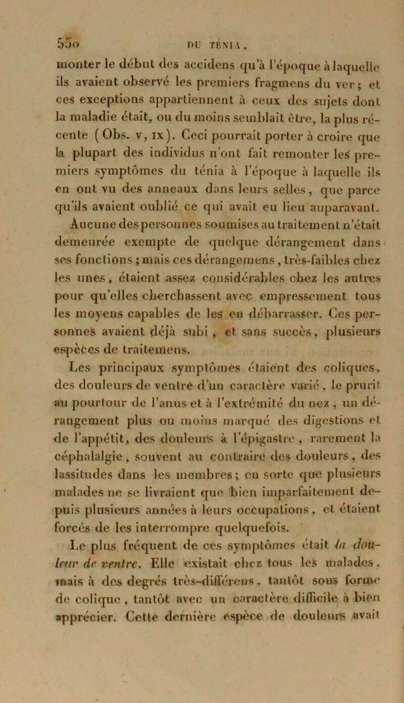 monter le début des accidens qu’à l’époque à laquelle ils avaient observé les premiers fragmens du ver ; et ces exceptions appartiennent à ceux des sujets dont la maladie était, ou du moins semblait être, la plus ré- cente (Obs. v, ix). Ceci pourrait porter à croire que la plupart des individus n’ont fait remonter les pre- miers symptômes du ténia à l’époque à laquelle ils en ont vu des anneaux dans leurs selles, que parce qu’ils avaient oublié ce qui avait eu lieu auparavant. Aucune des personnes soumises au traitement n était demeurée exempte de quelque dérangement dans ses fonctions ; mais ces dérangemens, très-faibles chez les unes, étaient assez considérables chez les autres pour qu’elles cherchassent avec empressement tous les moyens capables de les en débarrasser. Ces per- sonnes avaient déjà subi , et sans succès, plusieurs espèces de traitemens. Les principaux symptômes étaient des coliques, des douleurs de ventre d’un caractère varié, le prurit au pourtour de l’anus et à l’extrémité du nez , un dé- rangement plus ou moins marqué des digestions et de l’appétit, des douleurs à l’épigastre, rarement la céphalalgie , souvent au contraire des douleurs , des lassitudes dans les membres; en sorte que plusieurs malades ne se livraient que bien imparfaitement de- puis plusieurs années à leurs occupations, et étaient forcés de les interrompre quelquefois. Le plus fréquent de ces symptômes était la dou- leur de ventre. Elle existait chez tous les malades. mais à des degrés très-dilféreus, tantôt sous forme de colique, tantôt avec un caractère.difficile à bien apprécier. Cette dernière espèce de douleurs avait