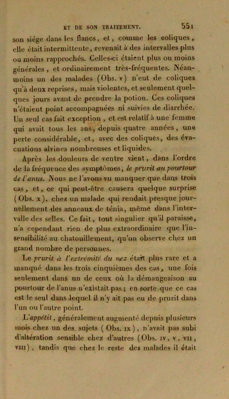 son siège dans les flancs, et, comme les coliques, elle était intermittente, revenait à des intervalles plus ou moins rapprochés. Celles-ci étaient plus ou moins générales , et ordinairement très-fréquentes. Néan- moins un des malades (Obs. v) n eut de coliques qu’à deux reprises, mais violentes, et seulement quel- ques jours avant de prendre la potion. Ces coliques n étaient point accompagnées ni suivies de diarrhée. Un seul cas fait exception , et est relatif à une femme qui avait tous les ans, depuis quatre années, une perte considérable, et, avec des coliques, des éva- cuations alvines nombreuses et liquides. Après les douleurs de ventre vient, dans l’ordre de la fréquence des symptômes, le prurit au pourtour de l’anus. Nous ne l’avons vu manquer que dans trois casj et, ce qui peut-être causera quelque surprise (Obs. x), chez un malade qui rendait presque jour- nellement des anneaux de ténia, môme dans l’inter- valle des selles. Ce fait, tout singulier qu’il paraisse, n’a cependant rien de plus extraordinaire que l’in- sensibilité au chatouillement, qu’on observe chez un grand nombre de personnes. Le prurit à l’extrémité du iyez était plus rare et a manqué dans les trois cinquièmes des cas., une fois seulement dans un de ceux où la démangeaison au pourtour de l’anus n’existait pas ; en sorte que ce cas est le seul dans lequel il n’y ait pas eu de prurit dans l’un ou l’autre point. L’appétit, généralement augmenté depuis plusieurs mois chez un des sujets ( Obs. ix), n’avait pas subi d’altération sensible chez d’autres (Obs. iv, v, vii, vin) , tandis que chez le reste des malades il était