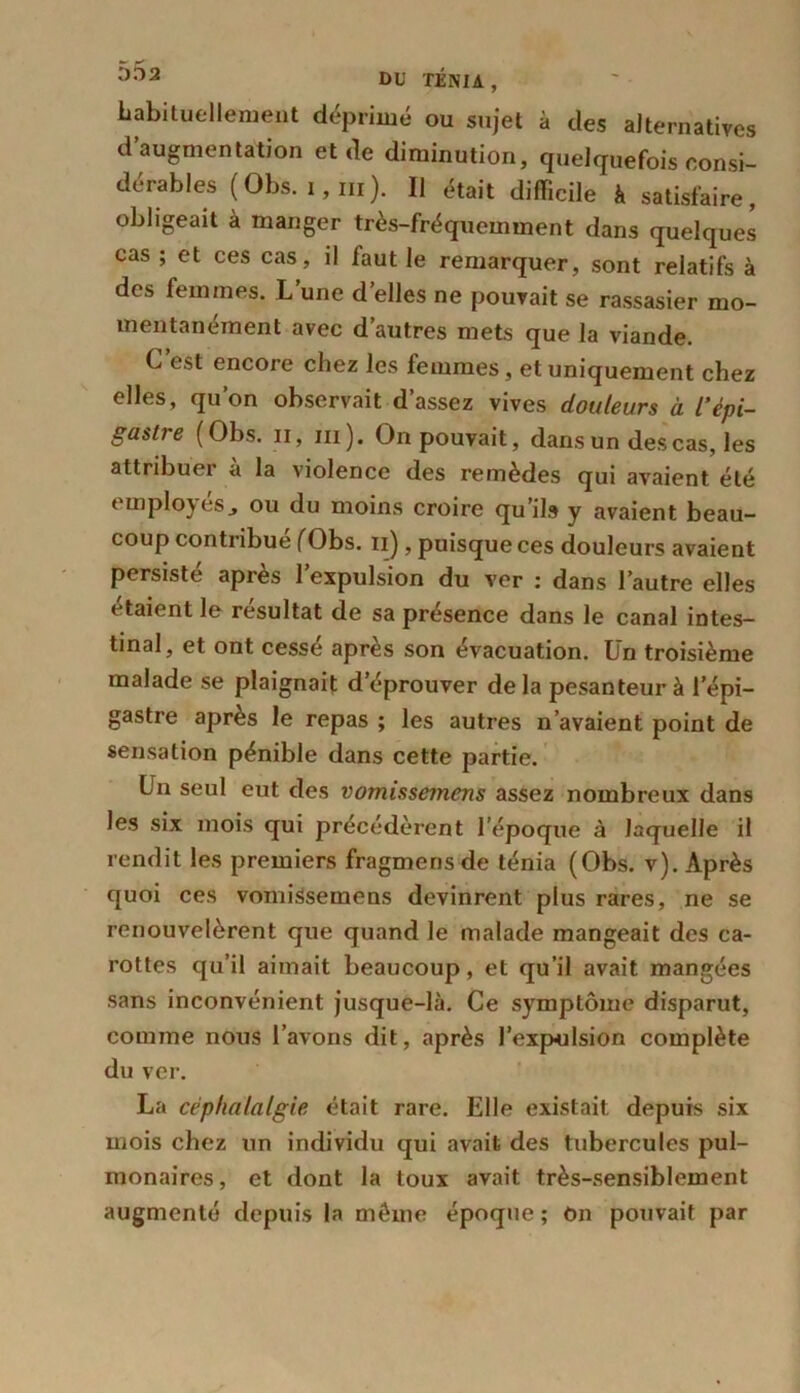 habituellement déprimé ou sujet à des alternatives d’augmentation et de diminution, quelquefois consi- dérables (Obs. !,!!!). Il était difficile à satisfaire, obligeait à manger très-fréquemment dans quelques cas ; et ces cas, il faut le remarquer, sont relatifs à des femmes. L’une d’elles ne pouvait se rassasier mo- mentanément avec d autres mets que la viande. C’est encore chez les femmes, et uniquement chez elles, qu’on observait d’assez vives douleurs à l’épi- gastre (Obs. il, iii ). On pouvait, dans un des cas, les attribuer à la violence des remèdes qui avaient été employésj ou du moins croire qu’ils y avaient beau- coup contribué (Obs. n), puisque ces douleurs avaient persiste apres 1 expulsion du ver : dans l’autre elles étaient le résultat de sa présence dans le canal intes- tinal, et ont cessé après son évacuation. Un troisième malade se plaignait d’éprouver delà pesanteur à l'épi- gastre après le repas ; les autres n’avaient point de sensation pénible dans cette partie. Un seul eut des vomissemens assez nombreux dans les six mois qui précédèrent l’époque à laquelle il rendit les premiers fragmensde ténia (Obs. v). Après quoi ces vomissemens devinrent plus rares, ne se renouvelèrent que quand le malade mangeait des ca- rottes qu’il aimait beaucoup, et qu’il avait mangées sans inconvénient jusque-là. Ce symptôme disparut, comme nous l’avons dit, après l'expulsion complète du ver. La céphalalgie était rare. Elle existait depuis six mois chez un individu qui avait des tubercules pul- monaires, et dont la toux avait très-sensiblement augmenté depuis la môme époque ; on pouvait par