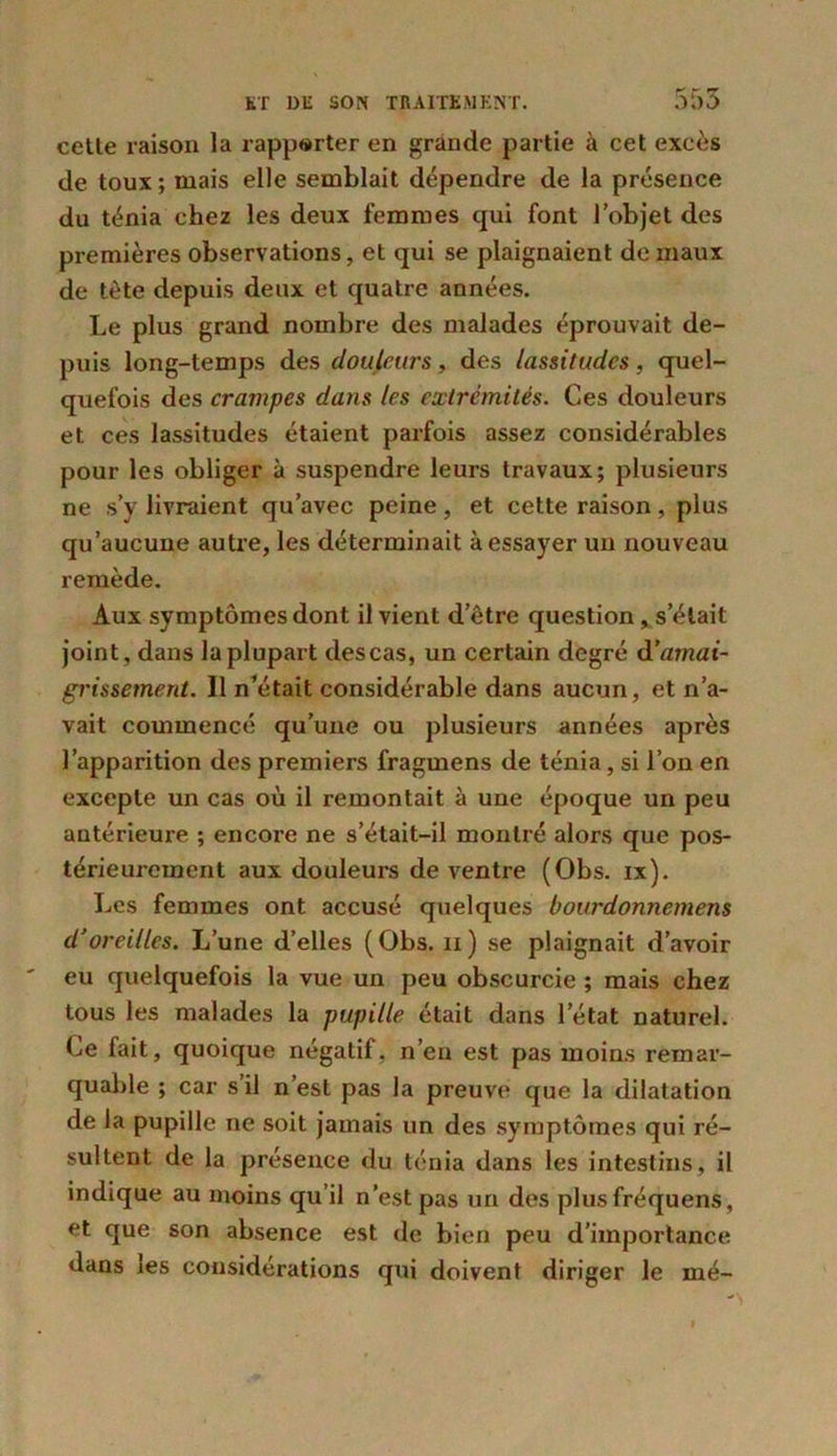 cetle raison la rapporter en grande partie à cet excès de toux ; mais elle semblait dépendre de la présence du ténia chez les deux femmes qui font l’objet des premières observations, et qui se plaignaient de maux de tète depuis deux et quatre années. Le plus grand nombre des malades éprouvait de- puis long-temps des douleurs, des lassitudes, quel- quefois des crampes dans les extrémités. Ces douleurs et ces lassitudes étaient parfois assez considérables pour les obliger à suspendre leurs travaux; plusieurs ne s’y livraient qu’avec peine, et cette raison, plus qu’aucune autre, les déterminait à essayer un nouveau remède. Aux symptômes dont il vient d’être question, s’était joint, dans la plupart descas, un certain degré amai- grissement. Il n’était considérable dans aucun, et n’a- vait commencé qu’une ou plusieurs années après l’apparition des premiers fragmens de ténia, si l’on en excepte un cas où il remontait à une époque un peu antérieure ; encore ne s’était-il montré alors que pos- térieurement aux douleurs de ventre (Obs. ix). Les femmes ont accusé quelques bourdonncmens d'oreilles. L’une d’elles (Obs. 11) se plaignait d’avoir eu quelquefois la vue un peu obscurcie ; mais chez tous les malades la pupille était dans l’état naturel. Ce fait, quoique négatif, n’en est pas moins remar- quable ; car s il n’est pas la preuve que la dilatation de la pupille ne soit jamais un des symptômes qui ré- sultent de la présence du ténia dans les intestins, il indique au moins qu’il n’est pas un des plusfréquens, et que son absence est de bien peu d’importance dans les considérations qui doivent diriger le mé-