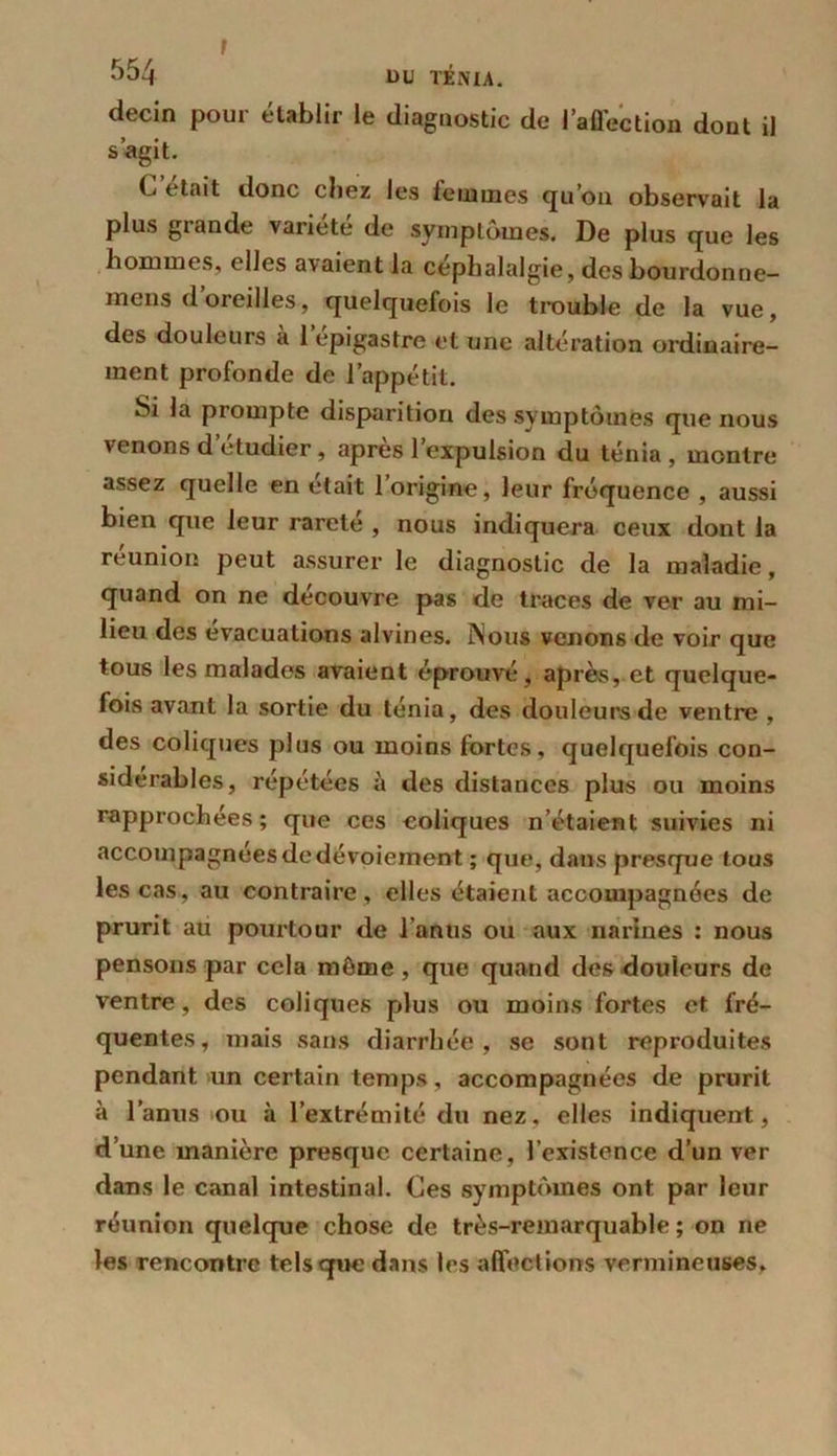 I 554 DU TÉNIA. decin pour établir le diagnostic de l’affection dont il s’agit. (< était donc chez les lemmes qu’on observait la plus gtande vaiiete de symptômes. De plus que les hommes, elles avaient la céphalalgie, des bourdonne- mens d’oreilles, quelquefois le trouble de la vue, des douleurs à 1 epigastre et une altération ordinaire- ment profonde de l’appétit. Si la prompte disparition des symptômes que nous venons d’étudier, après l’expulsion du ténia , montre assez quelle en était l’origine, leur fréquence , aussi bien que leur rareté , nous indiquera ceux dont la reunion peut assurer le diagnostic de la maladie, quand on ne découvre pas de traces de ver au mi- lieu des évacuations alvines. INous venons de voir que tous les malades avaient éprouvé, après, et quelque- fois avant la sortie du ténia, des douleurs de ventre , des coliques plus ou moins fortes, quelquefois con- sidérables, répétées à des distances plus ou moins rapprochées; que ces coliques n’étaient suivies ni accompagnées de dévoiement ; que, dans presque tous les cas, au contraire, elles étaient accompagnées de prurit au pourtour de l’anus ou aux narines ; nous pensons par cela même , que quand des douleurs de ventre, des coliques plus ou moins fortes et fré- quentes, mais sans diarrhée, se sont reproduites pendant un certain temps, accompagnées de prurit à l’anus ou à l’extrémité du nez, elles indiquent, d’une manière presque certaine, l’existence d’un ver dans le canal intestinal. Ces symptômes ont par leur réunion quelque chose de très-remarquable ; on ne les rencontre tels que dans les affections vermineuses.