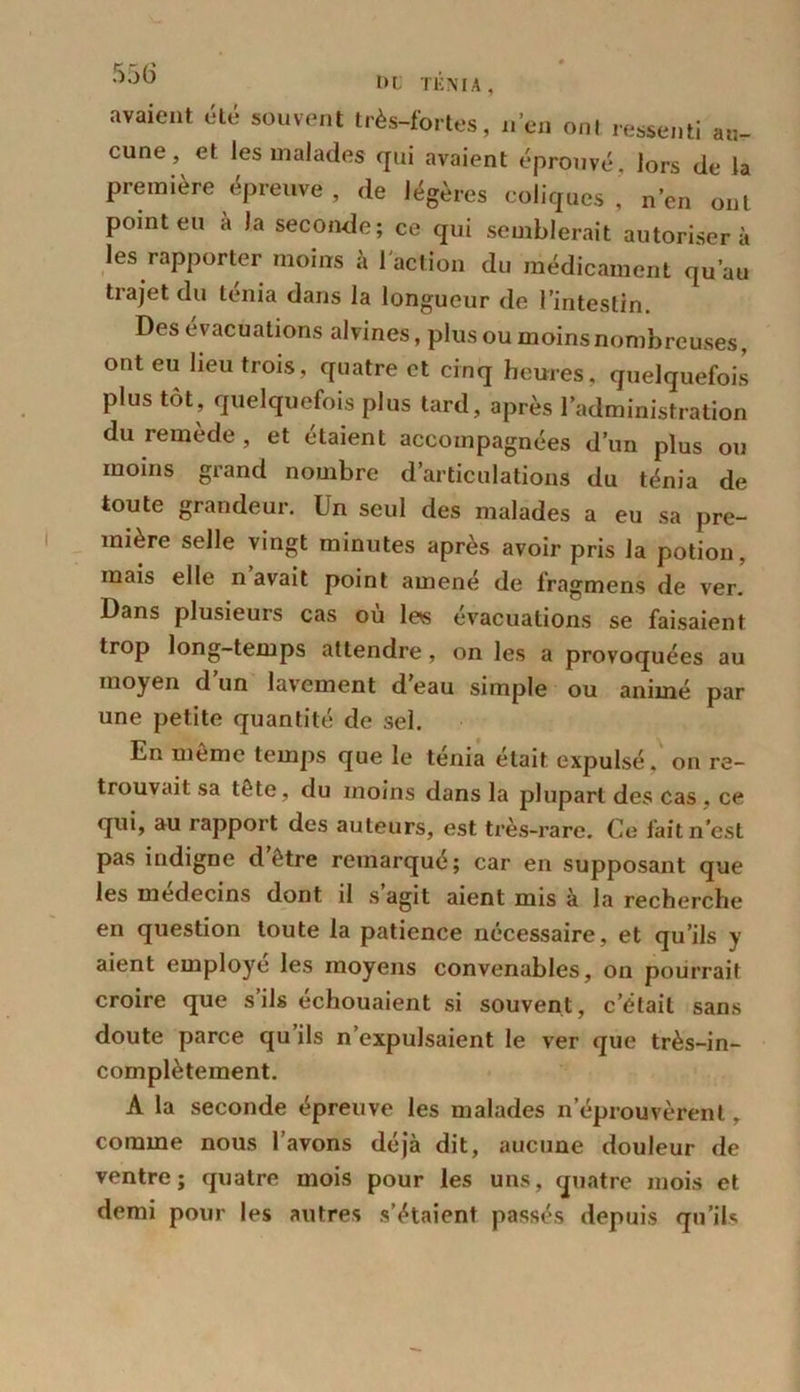 DI TÉNIA, avaient été souvent très-fortes, n’en ont ressenti au- cune, et les malades qui avaient éprouvé, lors de la première épreuve , de légères coliques ,’ n’en ont point eu à la seconde; ce qui semblerait autorisera les rapporter moins à l'action du médicament qu’au trajet du ténia dans la longueur de l’intestin. Des évacuations alvines, plus ou moins nombreuses, ont eu lieu trois, quatre et cinq heures, quelquefois plus tôt, quelquefois plus tard, après l’administration du remède, et étaient accompagnées d’un plus ou moins grand nombre d’articulations du ténia de toute grandeur. Un seul des malades a eu sa pre- mière selle vingt minutes après avoir pris la potion, mais elle n avait point amené de fragmens de ver. Dans plusieurs cas où les évacuations se faisaient trop long-temps attendre, on les a provoquées au moyen d’un lavement d’eau simple ou animé par une petite quantité de sel. En meme temps que le ténia était expulsé, on re- trouvait sa tête, du moins dans la plupart des cas , ce qui, au rapport des auteurs, est très-rare. Ce fait n'est pas indigne d etre remarque; car en supposant que les médecins dont, il s agit aient mis à la recherche en question toute la patience nécessaire, et qu’ils y aient employé les moyens convenables, on pourrait croire que s’ils échouaient si souvent, c’était sans doute parce qu ils n’expulsaient le ver que très-in- complètement. A la seconde épreuve les malades n’éprouvèrent, comme nous l’avons déjà dit, aucune douleur de ventre; quatre mois pour les uns, quatre mois et demi pour les autres s’étaient passés depuis qu’ils