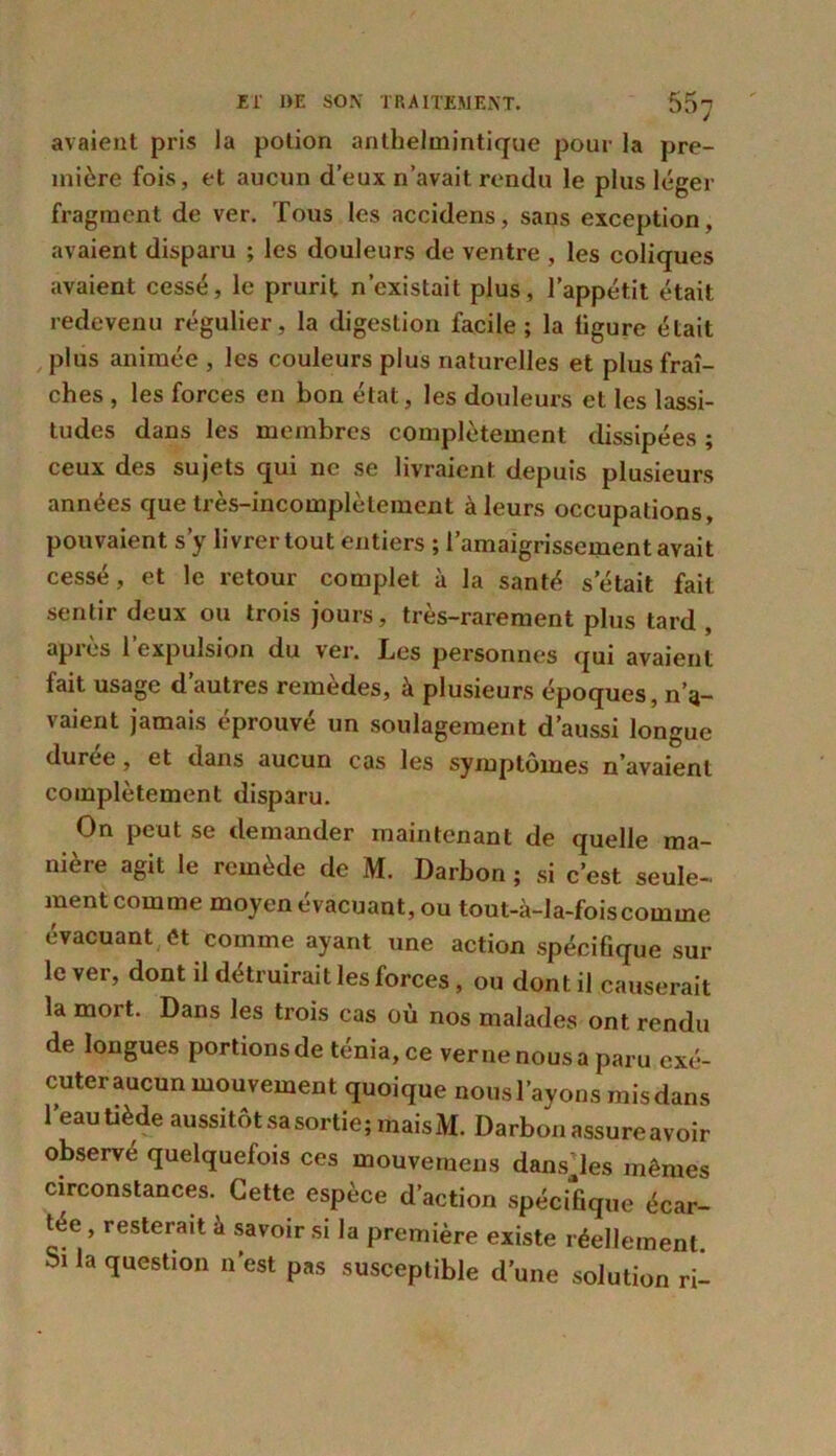 avaient pris la potion anthelmintique pour la pre- mière fois, et aucun d’eux n’avait rendu le plus léger fragment de ver. Tous les accidens, sans exception, avaient disparu ; les douleurs de ventre , les coliques avaient cessé, le prurit n’existait plus, l’appétit était redevenu régulier, la digestion facile ; la ligure était plus animée , les couleurs plus naturelles et plus fraî- ches , les forces en bon état, les douleurs et les lassi- tudes dans les membres complètement dissipées ; ceux des sujets qui ne se livraient depuis plusieurs années que très-incomplètement à leurs occupations, pouvaient s’y livrer tout entiers ; l’amaigrissement avait cessé, et le retour complet à la santé s était fait sentir deux ou trois jours, très-rarement plus tard , après l’expulsion du ver. Les personnes qui avaient fait usage d’autres remèdes, à plusieurs époques, no- yaient jamais éprouvé un soulagement d’aussi longue duree, et dans aucun cas les symptômes n’avaient complètement disparu. On peut se demander maintenant de quelle ma- niéré agit le remède de M. Darbon ; si c’est seule- ment comme moyen évacuant, ou tout-à-la-foiscomme évacuant et comme ayant une action spécifique sur le ver, dont il détruirait les forces , ou dont il causerait la mort. Dans les trois cas où nos malades ont rendu de longues portions de ténia, ce verne nous a paru cxé- cuteraucun mouvement quoique nousl’ayons misdans l'eau tiède aussitôt sa sortie; mais M. Darbon assure avoir observé quelquefois ces mouvemens dansées mêmes circonstances. Cette espèce d’action spécifique écar- tée , resterait à savoir si la première existe réellement. Si la question n’est pas susceptible d'une solution ri-