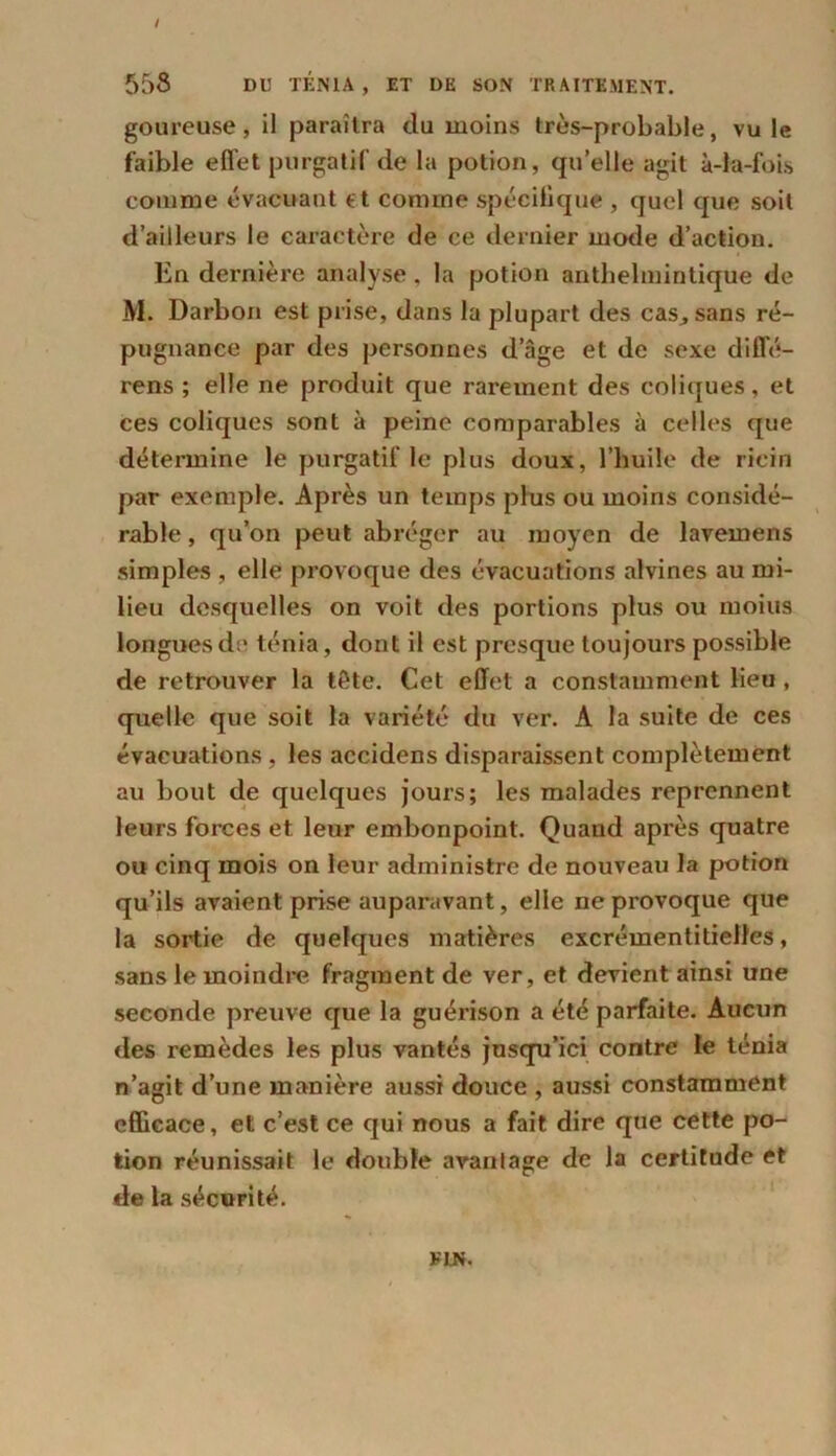 goureuse, il paraîtra clu moins très-probable, vu le faible effet purgatif de la potion, qu’elle agit à-la-fois comme évacuant et comme spécifique , quoi que soit d’ailleurs le caractère de ce dernier mode d’action. En dernière analyse . la potion anthelmintique de M. Darbon est prise, dans la plupart des cas, sans ré- pugnance par des personnes dage et de sexe difle- rens ; elle ne produit que rarement des coliques, et ces coliques sont à peine comparables à celles que détermine le purgatif le plus doux, l’huile de ricin par exemple. Après un temps plus ou moins considé- rable , qu’on peut abréger au moyen de lavemens simples , elle provoque des évacuations alvines au mi- lieu desquelles on voit des portions plus ou moins longues de ténia, dont il est presque toujours possible de retrouver la tête. Cet effet a constamment lieu , quelle que soit la variété du ver. A la suite de ces évacuations , les accidens disparaissent complètement au bout de quelques jours; les malades reprennent leurs forces et leur embonpoint. Quand après quatre ou cinq mois on leur administre de nouveau la potion qu’ils avaient prise auparavant, elle ne provoque que la sortie de quelques matières excrémentitielfes, sans le moindre fragment de ver, et devient ainsi une seconde preuve que la guérison a été parfaite. Aucun des remèdes les plus vantés jusqu’ici contre le ténia n’agit d’une manière aussi douce , aussi constamment efficace, et c’est ce qui nous a fait dire que cette po- tion réunissait le double avantage de la certitude et de la sécurité.