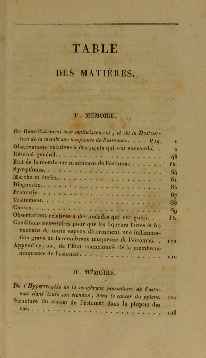 TABLE DES MATIÈRES. I. MÉMOIRE. * • Du Ramollissement avec amincissement, et de la Destruc- tion de la membrane muqueuse de l’estomac Pag. Observations relatives à des sujets qui ont succombé. . Résumé général Etat de la membrane muqueuse de l’estomac Symptômes Marche et durée Diagnostic Pronostic Traitement Causes Observations relatives ù des malades qui ont guéri. . . Conditions nécessaires pour que les liqueurs fortes et les excilans de toute espèce déterminent une inflamma- tion grave de la membrane muqueuse de l’estomac. Appendice, ou, de l’État mamelonné delà membrane muqueuse de l’estomac II'. MÉMOIRE. De l Hypertrophie de la membrane musculaire de Cesto- mac dans 'toute son étendue , dans le cancer du pylore. Structure du cancer de l’estomac dans la plupart des CâSl . 4 ( ( 48 Ib. 54 61 6a 67 68 69 Ib. 10a 110 120 128