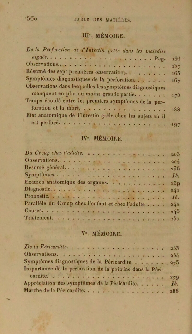 III*. MÉMOIRE. De la Perforation de P Intestin grêle dam les maladies aiSuës Pag. i5fî Observations Résumé des sept premières observations iG5 Symptômes diagnostiques de la perforation 167 Observations dans lesquelles les symptômes diagnostiques manquent en plus ou moins grande partie I--5 Temps écoulé entre les premiers symptômes de la per- foration et la mort j$g Etat anatomique de l’intestin grêle chez les sujets où il est perforé 19- IV*. MÉMOIRE. Du Croup chez l'adulte 2g3 Observations Résumé général 256 Symptômes J h. Examen anatomique des organes. a5g Diagnostic 2^1 Pronostic. . . . < H>- Parallèle du Croup chez l'enfant et chez l’adulte .... 242 Causes 246 Traitement 25o V\ MÉMOIRE. De la Péricardite 253 Observations . 254 Symptômes diagnostiques de la Péricardite a^3 Importance de la percussion de la poitrine dans la Péri- cardite 279 Appréciation des symptômes de la Péricardite Ib. Marche de la Péricardite 288